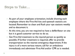 Steps to Take…
 As part of your employee orientation, include showing each
employee where the First Aid kits and eyewash stations are
located. Remember to clean and flush your eye stations weekly
and to document it.
 At this time, you are not required to have a defibrillator on site
but it is good customer service to do so.
 Get First Aid treatment to the injured person as quickly as
possible. If further treatment is required, offer to provide
transportation to the nearest emergency department. If the
injury is of a more serious nature, call for an ambulance
immediately and administer First Aid and/or CPR as is needed.
 
