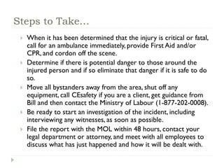 Steps to Take…
 When it has been determined that the injury is critical or fatal,
call for an ambulance immediately, provide First Aid and/or
CPR, and cordon off the scene.
 Determine if there is potential danger to those around the
injured person and if so eliminate that danger if it is safe to do
so.
 Move all bystanders away from the area, shut off any
equipment, call CEsafety if you are a client, get guidance from
Bill and then contact the Ministry of Labour (1-877-202-0008).
 Be ready to start an investigation of the incident, including
interviewing any witnesses, as soon as possible.
 File the report with the MOL within 48 hours, contact your
legal department or attorney, and meet with all employees to
discuss what has just happened and how it will be dealt with.
 