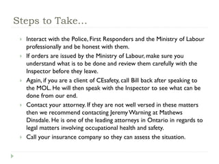 Steps to Take…
 Interact with the Police, First Responders and the Ministry of Labour
professionally and be honest with them.
 If orders are issued by the Ministry of Labour, make sure you
understand what is to be done and review them carefully with the
Inspector before they leave.
 Again, if you are a client of CEsafety, call Bill back after speaking to
the MOL. He will then speak with the Inspector to see what can be
done from our end.
 Contact your attorney. If they are not well versed in these matters
then we recommend contacting Jeremy Warning at Mathews
Dinsdale. He is one of the leading attorneys in Ontario in regards to
legal matters involving occupational health and safety.
 Call your insurance company so they can assess the situation.
 
