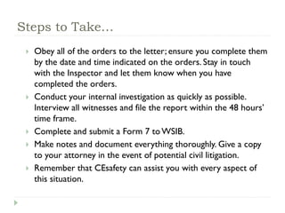 Steps to Take…
 Obey all of the orders to the letter; ensure you complete them
by the date and time indicated on the orders. Stay in touch
with the Inspector and let them know when you have
completed the orders.
 Conduct your internal investigation as quickly as possible.
Interview all witnesses and file the report within the 48 hours’
time frame.
 Complete and submit a Form 7 toWSIB.
 Make notes and document everything thoroughly. Give a copy
to your attorney in the event of potential civil litigation.
 Remember that CEsafety can assist you with every aspect of
this situation.
 