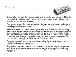 Media
 Controlling what information gets to the media can be very difficult,
especially in today’s world where everyone has a smart phone and
instant access to the internet.
 Designate a specific person/persons in your organization to be your
spokesperson to the media.
 When an event is under investigation by the Police or the Ministry
of Labour, never comment on what has taken place. If necessary, you
can contact an outside organization to do this for you; if the media
contacts your business, simply refer them to that organization.We
recommend using John O’Brien of Fresh Set of I’s.
 Damage control needs to start happening right away to get on top
of this and stay on top of this.
 Any press releases need to be reviewed by ownership, management,
and your attorney to ensure that nothing damaging is accidentally
revealed.
 