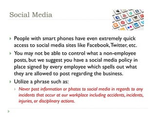 Social Media
 People with smart phones have even extremely quick
access to social media sites like Facebook,Twitter, etc.
 You may not be able to control what a non-employee
posts, but we suggest you have a social media policy in
place signed by every employee which spells out what
they are allowed to post regarding the business.
 Utilize a phrase such as:
 Never post information or photos to social media in regards to any
incidents that occur at our workplace including accidents, incidents,
injuries, or disciplinary actions.
 