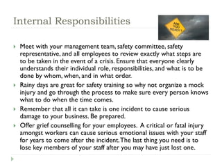 Internal Responsibilities
 Meet with your management team, safety committee, safety
representative, and all employees to review exactly what steps are
to be taken in the event of a crisis. Ensure that everyone clearly
understands their individual role, responsibilities, and what is to be
done by whom, when, and in what order.
 Rainy days are great for safety training so why not organize a mock
injury and go through the process to make sure every person knows
what to do when the time comes.
 Remember that all it can take is one incident to cause serious
damage to your business. Be prepared.
 Offer grief counselling for your employees. A critical or fatal injury
amongst workers can cause serious emotional issues with your staff
for years to come after the incident.The last thing you need is to
lose key members of your staff after you may have just lost one.
 