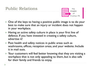 Public Relations
 One of the keys to having a positive public image is to do your
best to make sure that an injury or incident does not happen
in your workplace.
 Having an active safety culture in place is your first line of
defence. If you have invested in creating a safety culture,
advertise it!
 Post health and safety notices in public areas such as
washrooms, offices, reception areas, and your website. Include
it in mail outs.
 Your customers will feel better knowing that they are visiting a
workplace that is not only appealing to them, but is also safe
for their family and friends to enjoy.
 