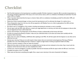 Checklist
 Get First Aid treatment to the injured person as quickly as possible. If further treatment is required, offer to provide transportation to
the nearest emergency department. If the injury is of a more serious nature, call for an ambulance immediately and administer First Aid
and/or CPR as is needed.
 When it has been determined that the injury is critical or fatal, call for an ambulance immediately, provide First Aid and/or CPR, and
cordon off the scene.
 Determine if there is potential danger to those around the injured person and if so eliminate that danger if it is safe to do so.
 Move all bystanders away from the area, shut off any equipment, call CEsafety if you are a client to get guidance from Bill, and then
contact the Ministry of Labour.
 Be ready to start an investigation of the incident, including interviewing any witnesses, as soon as possible.
 File the report with the MOL within 48 hours, contact your legal department or attorney, and meet with all employees to discuss what
has just happened and how it will be dealt with.
 Interact with the Police, First Responders and the Ministry of Labour professionally and be honest with them.
 If orders are issued by the Ministry of Labour, make sure you understand what is to be done and review them carefully with the
Inspector before they leave.
 Again, if you are a client of CEsafety, call Bill back after speaking to the MOL. He will then speak with the Inspector to see what can be
done from our end.
 Contact your attorney. If they are not well versed in these matters then we recommend contacting Jeremy Warning at Mathews
Dinsdale. He is one of the leading attorneys in Ontario in regards to legal matters involving occupational health and safety.
 Call your insurance company so they can assess the situation.
 Obey all of the orders to the letter; ensure you complete them by the date and time indicated on the orders. Stay in touch with the
Inspector and let them know when you have completed the orders.
 Conduct your internal investigation as quickly as possible. Interview all witnesses and file the report within the 48 hours’ time frame.
 Complete and submit a Form 7 to WSIB.
 Make notes and document everything thoroughly. Give a copy to your attorney in the event of potential civil litigation.
 