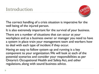 Introduction
The correct handling of a crisis situation is imperative for the
well being of the injured person.
It is also extremely important for the survival of your business.
There are a number of situations that can occur at your
workplace and as a business owner or manager you need to have
a system in place train your management team and workers how
to deal with each type of incident if they occur.
Having an easy to follow system up and running is a key
component to your organization.We will look at each of the
potential scenarios and consider your responsibilities as per
Ontario’s Occupational Health and Safety Act, and other
regulations, along with sound business advice.
 