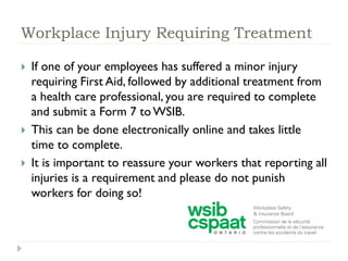 Workplace Injury Requiring Treatment
 If one of your employees has suffered a minor injury
requiring First Aid, followed by additional treatment from
a health care professional, you are required to complete
and submit a Form 7 to WSIB.
 This can be done electronically online and takes little
time to complete.
 It is important to reassure your workers that reporting all
injuries is a requirement and please do not punish
workers for doing so!
 