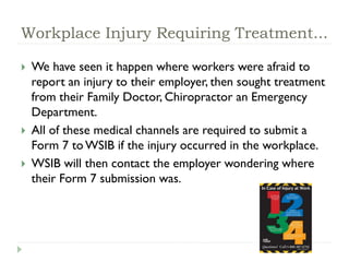 Workplace Injury Requiring Treatment...
 We have seen it happen where workers were afraid to
report an injury to their employer, then sought treatment
from their Family Doctor, Chiropractor an Emergency
Department.
 All of these medical channels are required to submit a
Form 7 to WSIB if the injury occurred in the workplace.
 WSIB will then contact the employer wondering where
their Form 7 submission was.
 
