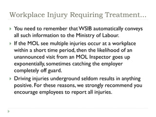 Workplace Injury Requiring Treatment...
 You need to remember thatWSIB automatically conveys
all such information to the Ministry of Labour.
 If the MOL see multiple injuries occur at a workplace
within a short time period, then the likelihood of an
unannounced visit from an MOL Inspector goes up
exponentially, sometimes catching the employer
completely off guard.
 Driving injuries underground seldom results in anything
positive. For these reasons, we strongly recommend you
encourage employees to report all injuries.
 