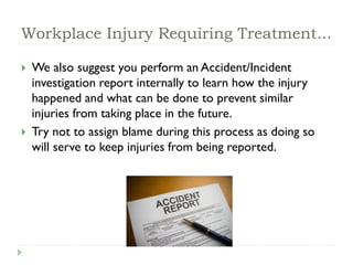 Workplace Injury Requiring Treatment...
 We also suggest you perform an Accident/Incident
investigation report internally to learn how the injury
happened and what can be done to prevent similar
injuries from taking place in the future.
 Try not to assign blame during this process as doing so
will serve to keep injuries from being reported.
 