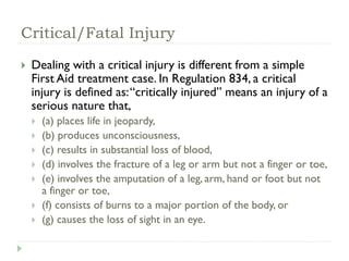 Critical/Fatal Injury
 Dealing with a critical injury is different from a simple
First Aid treatment case. In Regulation 834, a critical
injury is defined as:“critically injured” means an injury of a
serious nature that,
 (a) places life in jeopardy,
 (b) produces unconsciousness,
 (c) results in substantial loss of blood,
 (d) involves the fracture of a leg or arm but not a finger or toe,
 (e) involves the amputation of a leg, arm, hand or foot but not
a finger or toe,
 (f) consists of burns to a major portion of the body, or
 (g) causes the loss of sight in an eye.
 