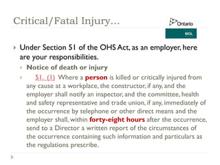 Critical/Fatal Injury…
 Under Section 51 of the OHS Act, as an employer, here
are your responsibilities.
 Notice of death or injury
 51. (1) Where a person is killed or critically injured from
any cause at a workplace, the constructor, if any, and the
employer shall notify an inspector, and the committee, health
and safety representative and trade union, if any, immediately of
the occurrence by telephone or other direct means and the
employer shall, within forty-eight hours after the occurrence,
send to a Director a written report of the circumstances of
the occurrence containing such information and particulars as
the regulations prescribe.
 