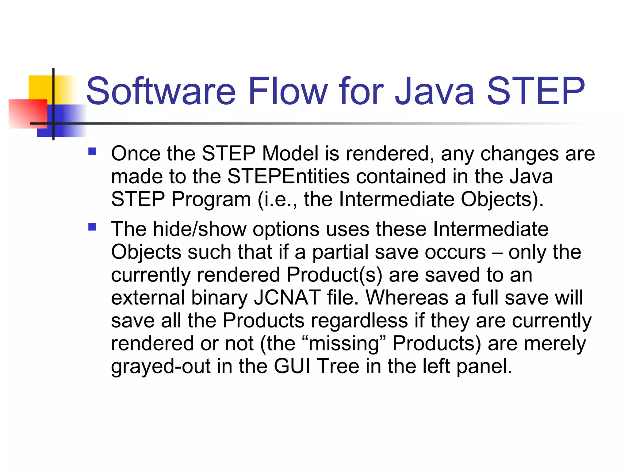 Software Flow for Java STEP
 Once the STEP Model is rendered, any changes are
made to the STEPEntities contained in the Java
STEP Program (i.e., the Intermediate Objects).
 The hide/show options uses these Intermediate
Objects such that if a partial save occurs – only the
currently rendered Product(s) are saved to an
external binary JCNAT file. Whereas a full save will
save all the Products regardless if they are currently
rendered or not (the “missing” Products) are merely
grayed-out in the GUI Tree in the left panel.
 
