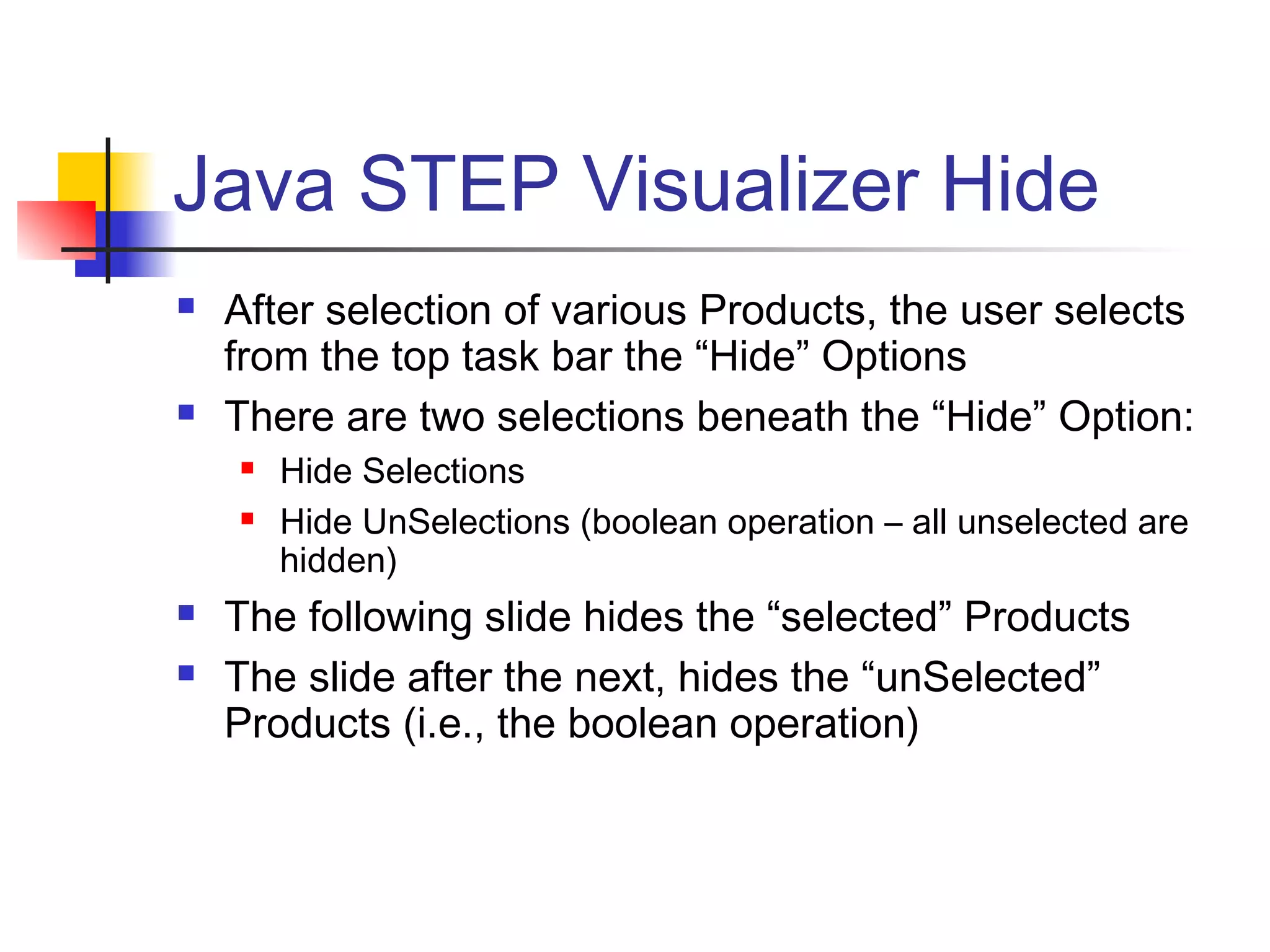 Java STEP Visualizer Hide
 After selection of various Products, the user selects
from the top task bar the “Hide” Options
 There are two selections beneath the “Hide” Option:
 Hide Selections
 Hide UnSelections (boolean operation – all unselected are
hidden)
 The following slide hides the “selected” Products
 The slide after the next, hides the “unSelected”
Products (i.e., the boolean operation)
 