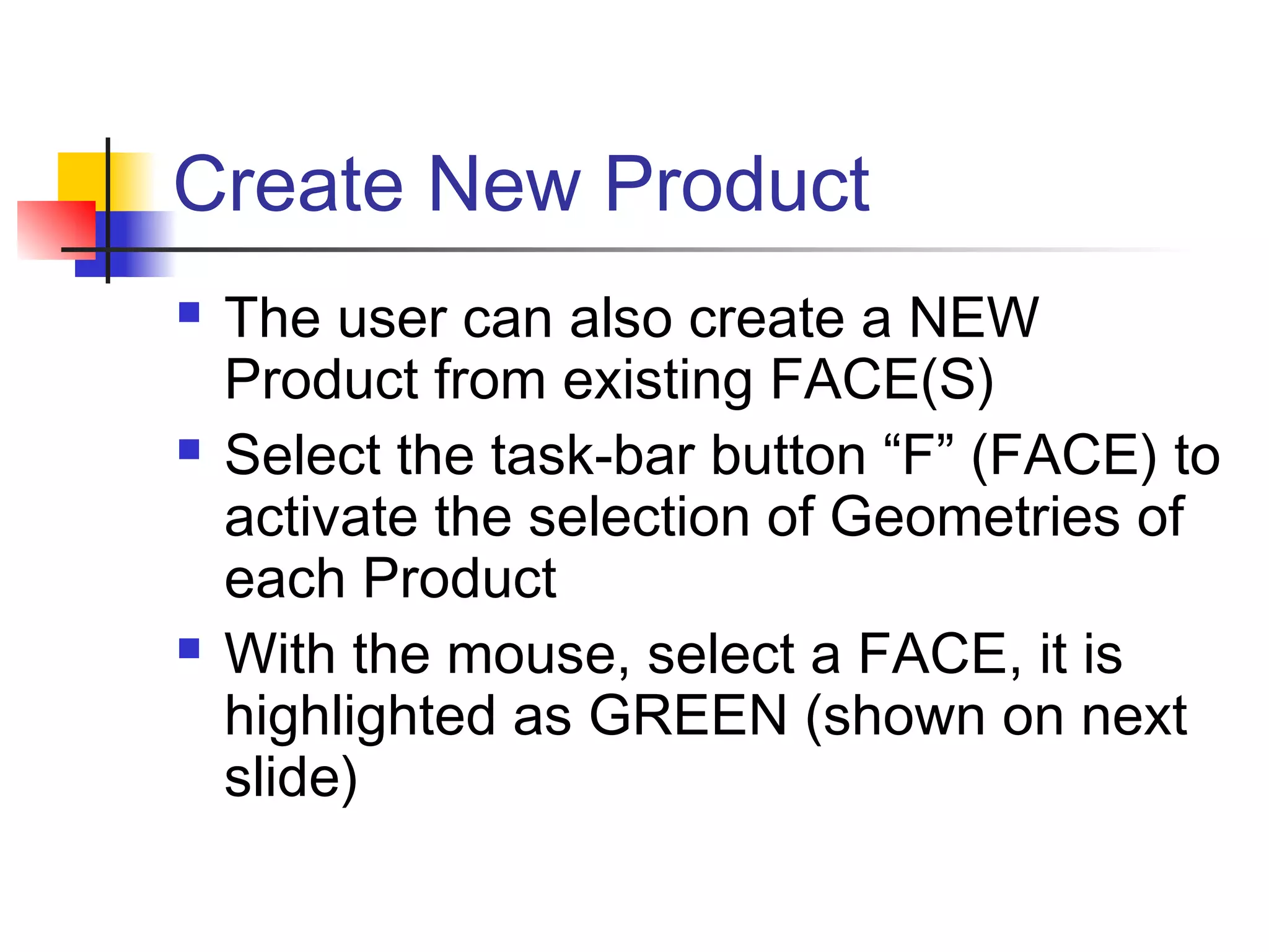 Create New Product
 The user can also create a NEW
Product from existing FACE(S)
 Select the task-bar button “F” (FACE) to
activate the selection of Geometries of
each Product
 With the mouse, select a FACE, it is
highlighted as GREEN (shown on next
slide)
 
