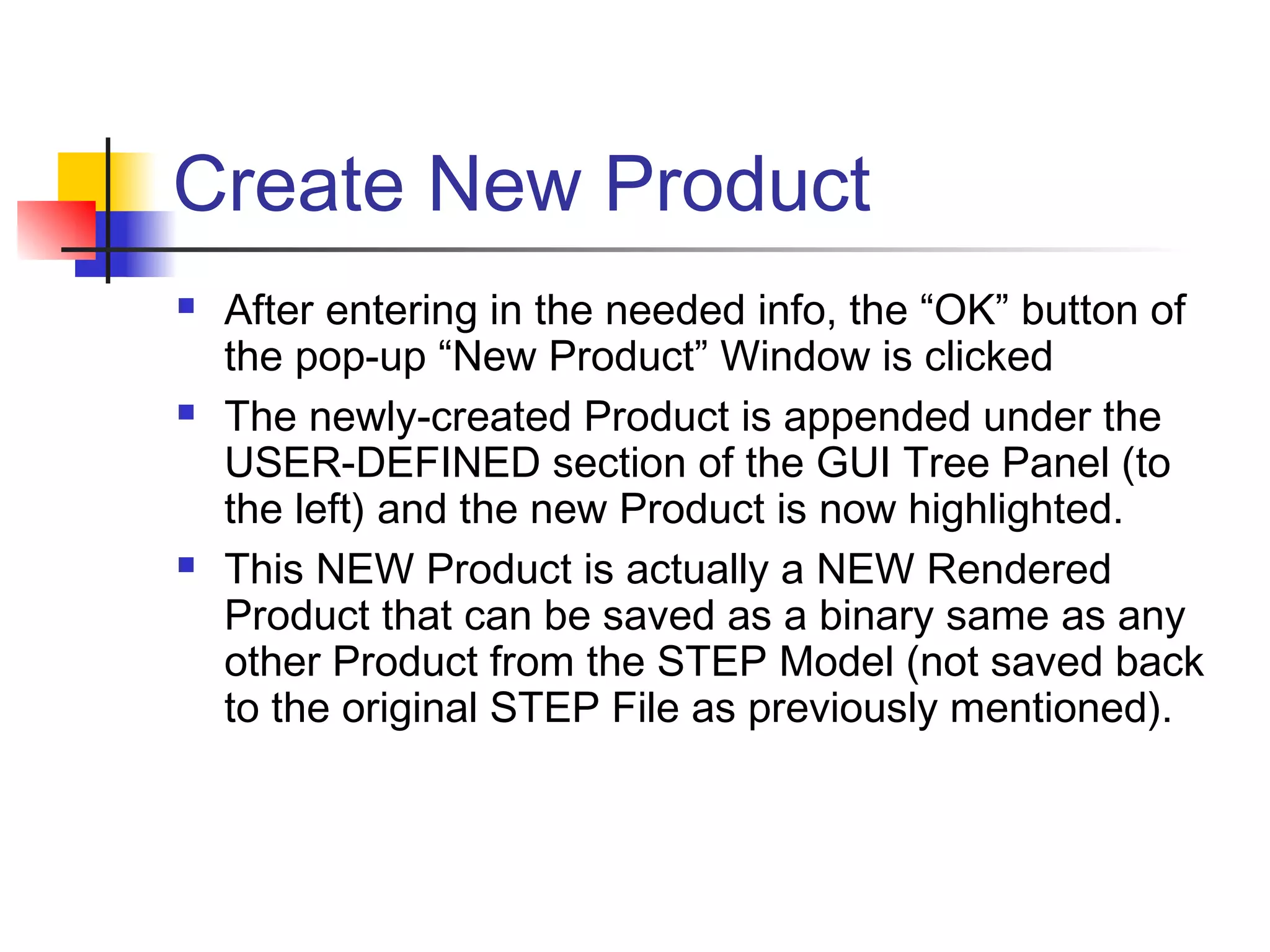 Create New Product
 After entering in the needed info, the “OK” button of
the pop-up “New Product” Window is clicked
 The newly-created Product is appended under the
USER-DEFINED section of the GUI Tree Panel (to
the left) and the new Product is now highlighted.
 This NEW Product is actually a NEW Rendered
Product that can be saved as a binary same as any
other Product from the STEP Model (not saved back
to the original STEP File as previously mentioned).
 