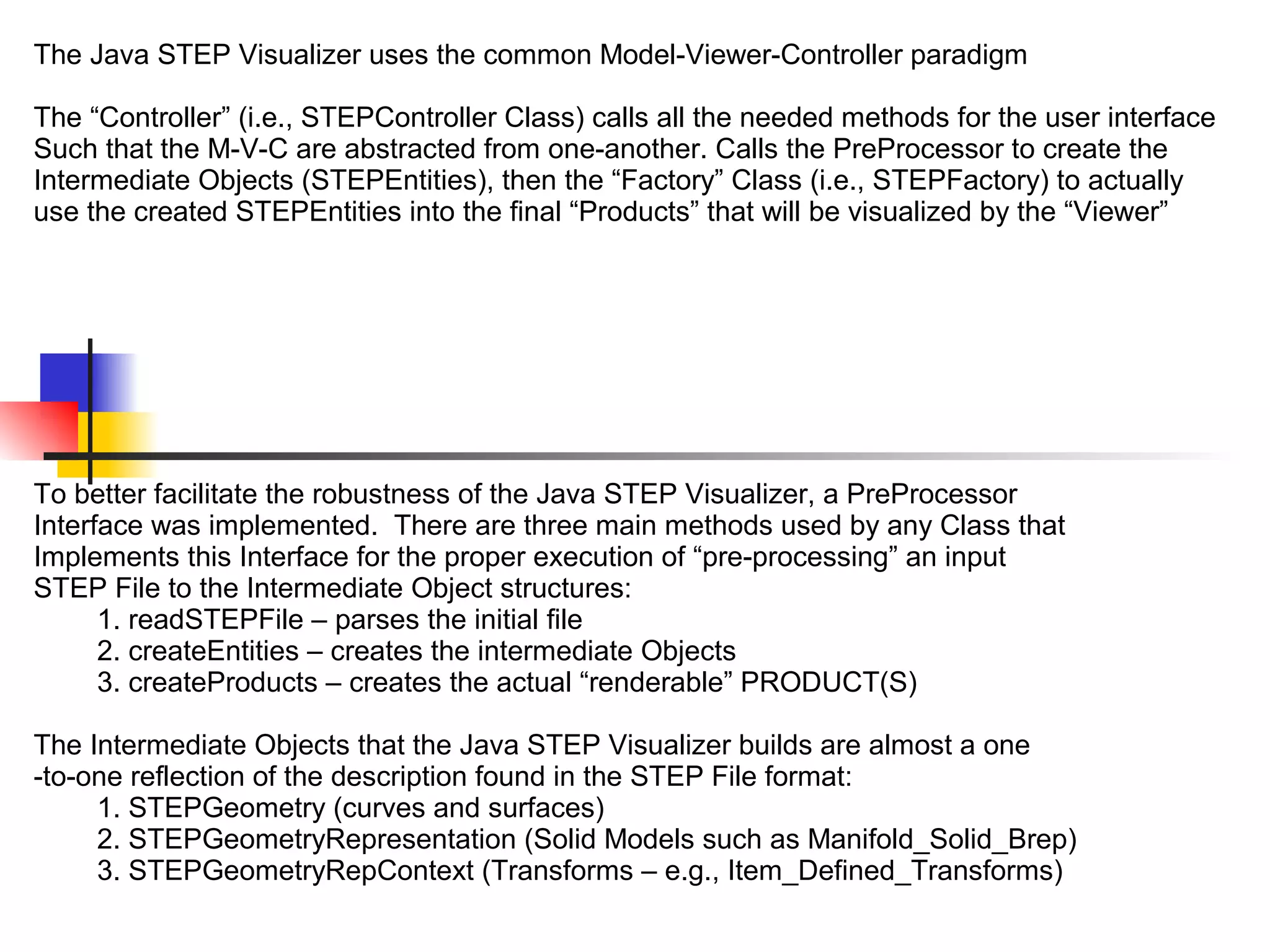 The Java STEP Visualizer uses the common Model-Viewer-Controller paradigm
The “Controller” (i.e., STEPController Class) calls all the needed methods for the user interface
Such that the M-V-C are abstracted from one-another. Calls the PreProcessor to create the
Intermediate Objects (STEPEntities), then the “Factory” Class (i.e., STEPFactory) to actually
use the created STEPEntities into the final “Products” that will be visualized by the “Viewer”
To better facilitate the robustness of the Java STEP Visualizer, a PreProcessor
Interface was implemented. There are three main methods used by any Class that
Implements this Interface for the proper execution of “pre-processing” an input
STEP File to the Intermediate Object structures:
1. readSTEPFile – parses the initial file
2. createEntities – creates the intermediate Objects
3. createProducts – creates the actual “renderable” PRODUCT(S)
The Intermediate Objects that the Java STEP Visualizer builds are almost a one
-to-one reflection of the description found in the STEP File format:
1. STEPGeometry (curves and surfaces)
2. STEPGeometryRepresentation (Solid Models such as Manifold_Solid_Brep)
3. STEPGeometryRepContext (Transforms – e.g., Item_Defined_Transforms)
 