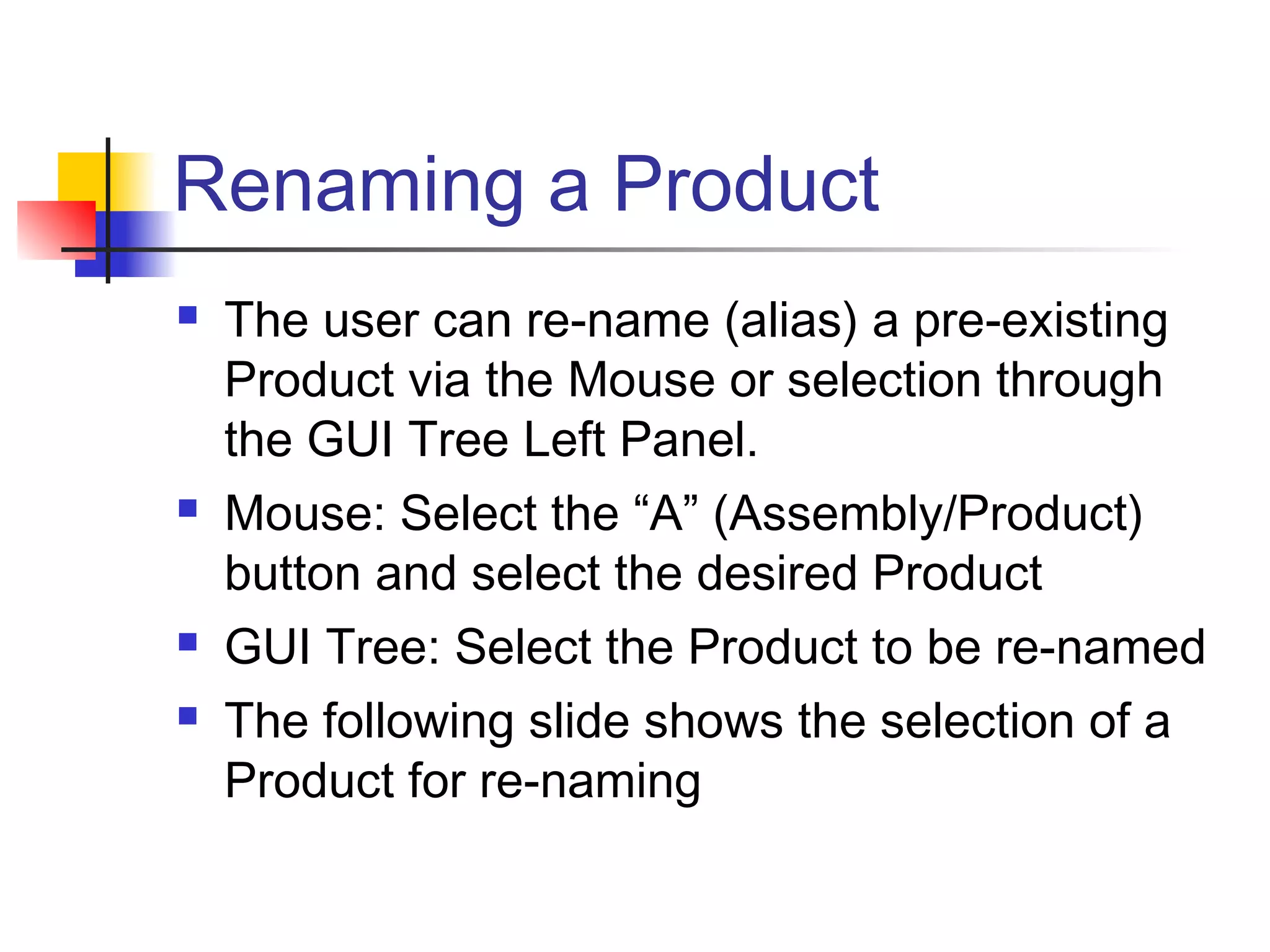 Renaming a Product
 The user can re-name (alias) a pre-existing
Product via the Mouse or selection through
the GUI Tree Left Panel.
 Mouse: Select the “A” (Assembly/Product)
button and select the desired Product
 GUI Tree: Select the Product to be re-named
 The following slide shows the selection of a
Product for re-naming
 