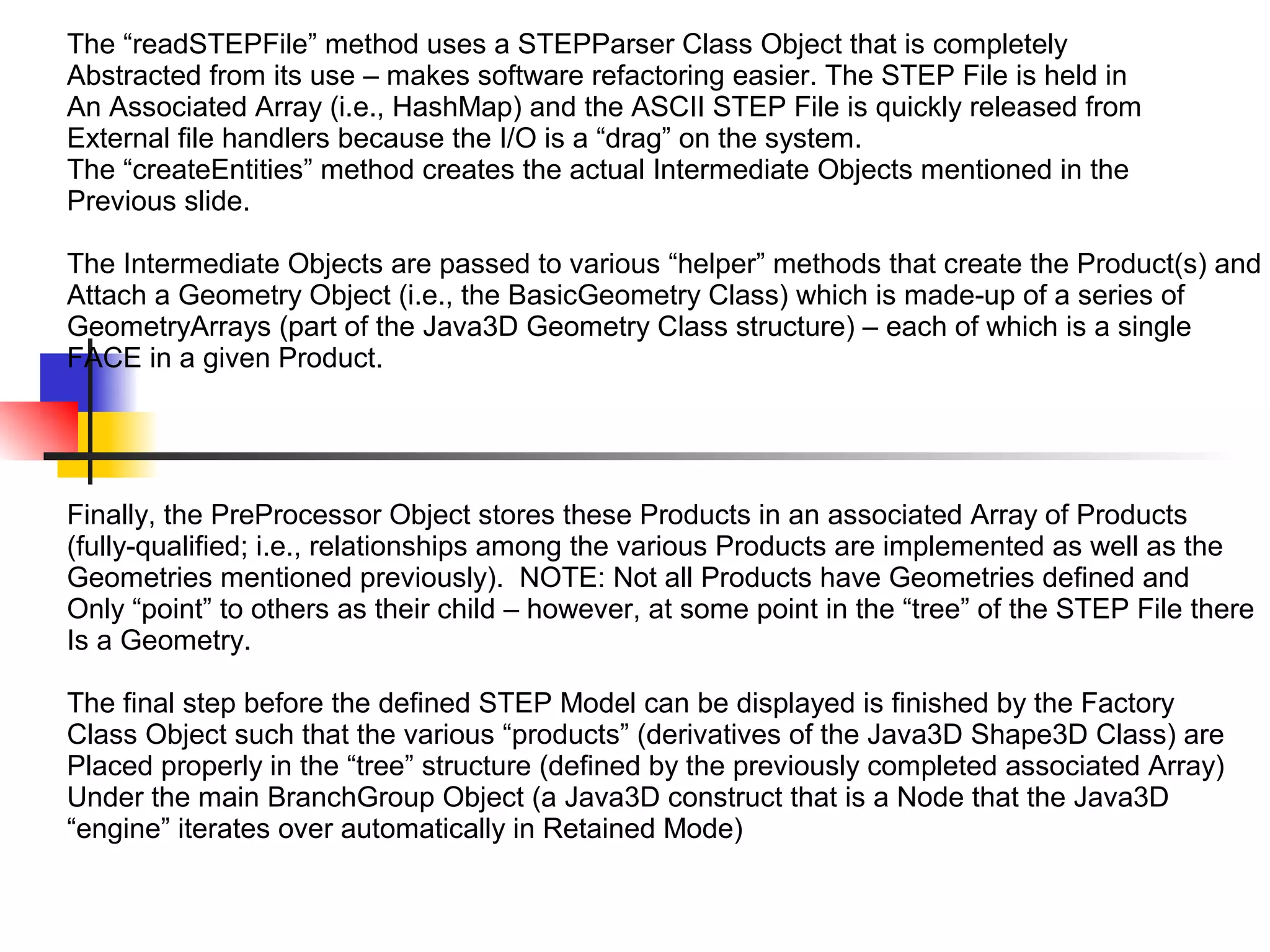 The “readSTEPFile” method uses a STEPParser Class Object that is completely
Abstracted from its use – makes software refactoring easier. The STEP File is held in
An Associated Array (i.e., HashMap) and the ASCII STEP File is quickly released from
External file handlers because the I/O is a “drag” on the system.
The “createEntities” method creates the actual Intermediate Objects mentioned in the
Previous slide.
The Intermediate Objects are passed to various “helper” methods that create the Product(s) and
Attach a Geometry Object (i.e., the BasicGeometry Class) which is made-up of a series of
GeometryArrays (part of the Java3D Geometry Class structure) – each of which is a single
FACE in a given Product.
Finally, the PreProcessor Object stores these Products in an associated Array of Products
(fully-qualified; i.e., relationships among the various Products are implemented as well as the
Geometries mentioned previously). NOTE: Not all Products have Geometries defined and
Only “point” to others as their child – however, at some point in the “tree” of the STEP File there
Is a Geometry.
The final step before the defined STEP Model can be displayed is finished by the Factory
Class Object such that the various “products” (derivatives of the Java3D Shape3D Class) are
Placed properly in the “tree” structure (defined by the previously completed associated Array)
Under the main BranchGroup Object (a Java3D construct that is a Node that the Java3D
“engine” iterates over automatically in Retained Mode)
 