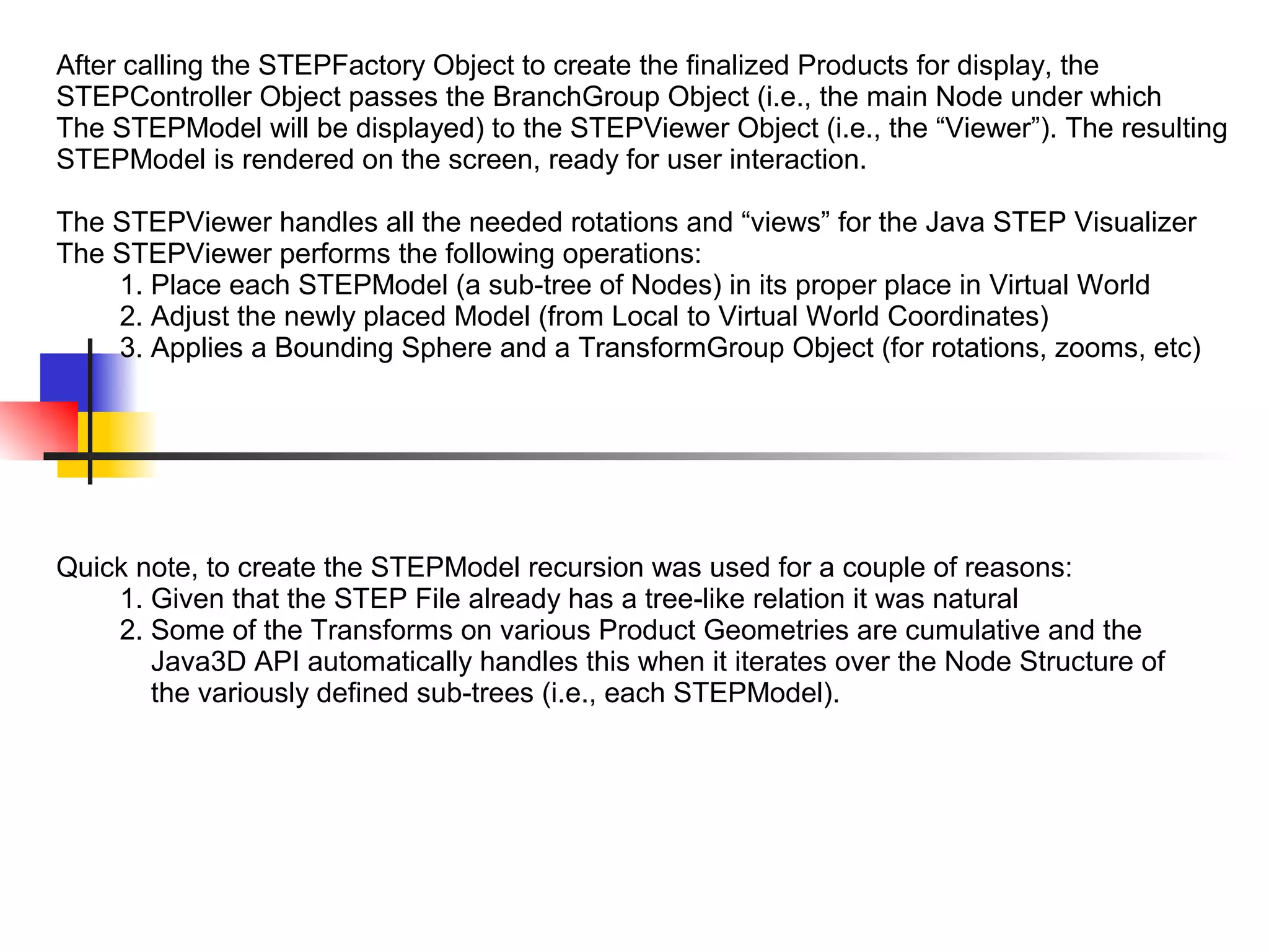 After calling the STEPFactory Object to create the finalized Products for display, the
STEPController Object passes the BranchGroup Object (i.e., the main Node under which
The STEPModel will be displayed) to the STEPViewer Object (i.e., the “Viewer”). The resulting
STEPModel is rendered on the screen, ready for user interaction.
The STEPViewer handles all the needed rotations and “views” for the Java STEP Visualizer
The STEPViewer performs the following operations:
1. Place each STEPModel (a sub-tree of Nodes) in its proper place in Virtual World
2. Adjust the newly placed Model (from Local to Virtual World Coordinates)
3. Applies a Bounding Sphere and a TransformGroup Object (for rotations, zooms, etc)
Quick note, to create the STEPModel recursion was used for a couple of reasons:
1. Given that the STEP File already has a tree-like relation it was natural
2. Some of the Transforms on various Product Geometries are cumulative and the
Java3D API automatically handles this when it iterates over the Node Structure of
the variously defined sub-trees (i.e., each STEPModel).
 
