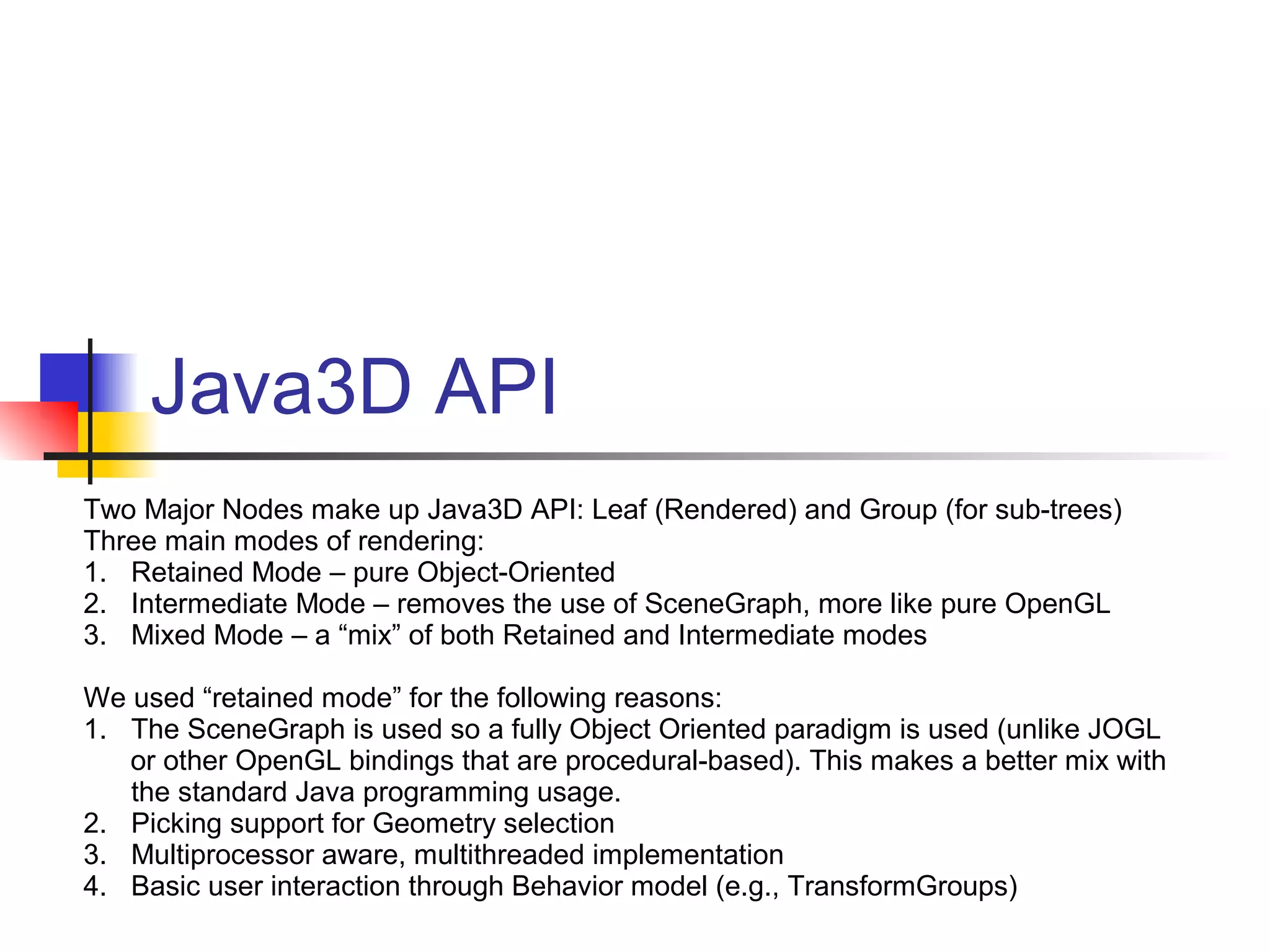 Java3D API
Two Major Nodes make up Java3D API: Leaf (Rendered) and Group (for sub-trees)
Three main modes of rendering:
1. Retained Mode – pure Object-Oriented
2. Intermediate Mode – removes the use of SceneGraph, more like pure OpenGL
3. Mixed Mode – a “mix” of both Retained and Intermediate modes
We used “retained mode” for the following reasons:
1. The SceneGraph is used so a fully Object Oriented paradigm is used (unlike JOGL
or other OpenGL bindings that are procedural-based). This makes a better mix with
the standard Java programming usage.
2. Picking support for Geometry selection
3. Multiprocessor aware, multithreaded implementation
4. Basic user interaction through Behavior model (e.g., TransformGroups)
 