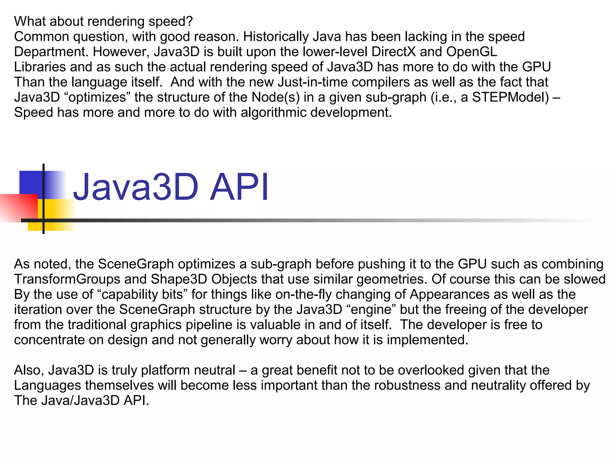 Java3D API
What about rendering speed?
Common question, with good reason. Historically Java has been lacking in the speed
Department. However, Java3D is built upon the lower-level DirectX and OpenGL
Libraries and as such the actual rendering speed of Java3D has more to do with the GPU
Than the language itself. And with the new Just-in-time compilers as well as the fact that
Java3D “optimizes” the structure of the Node(s) in a given sub-graph (i.e., a STEPModel) –
Speed has more and more to do with algorithmic development.
As noted, the SceneGraph optimizes a sub-graph before pushing it to the GPU such as combining
TransformGroups and Shape3D Objects that use similar geometries. Of course this can be slowed
By the use of “capability bits” for things like on-the-fly changing of Appearances as well as the
iteration over the SceneGraph structure by the Java3D “engine” but the freeing of the developer
from the traditional graphics pipeline is valuable in and of itself. The developer is free to
concentrate on design and not generally worry about how it is implemented.
Also, Java3D is truly platform neutral – a great benefit not to be overlooked given that the
Languages themselves will become less important than the robustness and neutrality offered by
The Java/Java3D API.
 