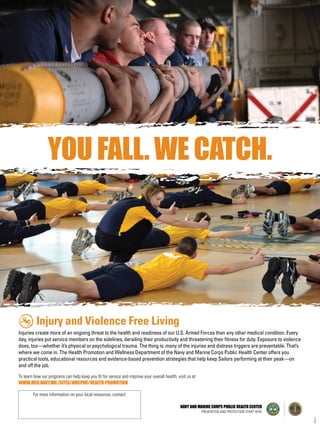 YOU FALL. WE CATCH.
Injury and Violence Free Living
Injuries create more of an ongoing threat to the health and readiness of our U.S. Armed Forces than any other medical condition. Every
day, injuries put service members on the sidelines, derailing their productivity and threatening their fitness for duty. Exposure to violence
does, too—whether it’s physical or psychological trauma. The thing is: many of the injuries and distress triggers are preventable. That’s
where we come in. The Health Promotion and Wellness Department of the Navy and Marine Corps Public Health Center offers you
practical tools, educational resources and evidence-based prevention strategies that help keep Sailors performing at their peak—on
and off the job.
To learn how our programs can help keep you fit for service and improve your overall health, visit us at
WWW.MED.NAVY.MIL/SITES/NMCPHC/HEALTH-PROMOTION
08/08/14
NAVY AND MARINE CORPS PUBLIC HEALTH CENTER
PREVENTION AND PROTECTION START HERE
For more information on your local resources, contact:
 
