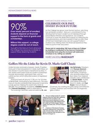 Under fair skies and balmy breezes, nearly 70 golfers
took part in the Annual Kevin D. Marlo Golf Classic at
the Llanarch Country Club in Havertown on May 11.
The yearly event raises funds for student scholarships
through sponsorships, participant fees, and an
online auction which attracted dozens of registered
bidders.
	 Everyone teed off around 11:30 a.m. for 18 holes
of Better Ball, concluding by late afternoon. This year,
Harcum faculty combined their resources to become
a hole sponsor, helping the event net a total of
$24,000. Two scholarship recipients—Christina Genzel
and Hannah Nordberg—were in attendance.
	 The evening’s festivities were emceed by Dr. Jon
Jay DeTemple, President,
and Thomas Giamoni,
outgoing Trustee and
Golf Classic Chairman
who recently retired from
Bryn Mawr Trust. Special
remarks were contributed
by Dennis Marlo, trustee,
and father of the late
Kevin D. Marlo, and Ted
Rosen, Harcum Board
Chairman. For chairing the golf outing committee for
15 years, Giamoni was honored with an engraved
glass chalice.
8 patches magazine
ADVANCEMENT EVENTS & NEWS
HARCUM COLLEGE ANNUAL FUND
CELEBRATE OUR PAST,
INVEST IN OUR FUTURE
As the College has grown over the last century, one thing
has remained constant - Harcum’s commitment to the
development of each student as an individual through
personalized attention and guidance. Our students
continue to have the dedicated support of caring faculty
and administrators who are invested in their success. One
of the most meaningful ways we can support today’s
students is by offering them the financial assistance they
need to pursue their education.
Please join in celebrating 100 Years of Harcum College
by making a contribution to the Harcum Centennial
Scholarship Fund using the enclosed self-addressed
envelope or by visiting our website:
HARCUM.EDU/MAKEAGIFT
For more info visit HARCUM.EDU
90%Over ninety percent of enrolled
students depend on financial
support in the form of grants and
scholarships.
Without this support, a college
degree could be out of reach.
Your gift to the Harcum Fund will ensure
the College has resources available to
support these deserving students.
Golfers Hit the Links for Kevin D. Marlo Golf Classic
t Harcum College Trustee Dr. Carolyn
Saligman (third from left) held a glittering
Centennial Gala reception in her
Rittenhouse Square apartment on April
22 for special guests. With Saligman from
left to right are Christie Rogero, Mandy
Targoff, and Kathy Koar, Vet Tech Program
Director.
u Chairman of the Board of Trustees
Ted Rosen addresses the crowd from the
patio of his Bryn Mawr estate, site of a
festive Centennial Gala reception on the
afternoon of August 16.
 