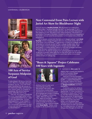 CENTENNIAL CELEBRATION
10 patches magazine
100 Acts of Service
Surpasses Midpoint
of Goal
Purple-striped 100 Acts of Service
t-shirts filled by capable volunteer
students, faculty, and staff have
been heading into all corners of
the Delaware Valley and beyond,
from Upper Darby to Chester to
Harrisburg. Fifty acts of service
down. Only fifty acts to go.
	 “For me, this project constitutes
the most meaningful effort within
our Centennial observance,” said
Dr. Jon Jay DeTemple. “It is an
ideal expression of our mission in
action, it feels great to be out in
the community volunteering, and
I know we can hit our goal of 100
by December 31.”
Abstract riots of color and
painstakingly intricate
decoration with paint, tiles,
and buttons characterize
submissions to a crowd-sourced
art engagement project marking
Harcum College’s centennial
called “Bears & Squares.”
“The ‘Bears & Squares’ project
has touched a number of
artists outside of the Harcum
community,” said subcommittee
chair Gale Martin. “Many were
made by art students at Lower
Merion High School and residents
of the Dunwoody Village
retirement community.”
	 Harcum’s Centennial bear
was commissioned from Melvina
Quillen, a retired Philadelphia
art teacher. Twenty-two bears
were then molded and poured
by Bridget Goldhahn and Rory
Middleton.
	 A preview party for all Bears
& Squares is slated for Thursday,
September 10, from 4 to 8 p.m. in
the Kevin D. Marlo Little Theatre
on the Bryn Mawr Campus. The
show will feature 75 decorated
canvas squares that the college
distributed to any volunteer
artists, and 20 plaster bear
statues awarded to area artists.
All bears and squares can be bid
on via online auction at harcum.
afrogs.edu through October 22.
“Bears & Squares” Project Celebrates
100 Years with Ingenuity
Next Centennial Event Pairs Lecture with
Juried Art Show for Blockbuster Night
Harcum alumna Heather Rodale ’72 will present an interactive
lecture called “Healing Through the Arts” on September 17 at 4
p.m. in the Trout Library. Rodale’s lecture will be directly followed by
the Opening of the 100 Years of Art Juried Exhibition. The event is a
purposeful marriage of Rodale’s thoughtful reflections on engaging in
the artistic process and the end product of immersion into a fine arts
experience.
	 “Art is deeply woven into the Harcum College culture,” said Heidi
Techner, Interior Design Program Director and chair of the 100 Years
of Art Show subcommittee. “A generation of Harcum College grads
attended art retreats as part of their college studies here. Many
of our majors today including Interior Design require artistic skills
and talents. It makes perfect sense to mine the synergies between
Heather Rodale’s presentation and an art show.”
	 More than 50 pieces ranging from photography to acrylic to
sculpture to jewelry were selected for the show from the 96 entries
submitted. The pieces available for purchase will be showcased
online at harcum.afrogs.org.
Submission by Brian Mengini
t Submission by Jillian Lydon ’15
Joey Strickland with her husband
volunteering at PALS.
 