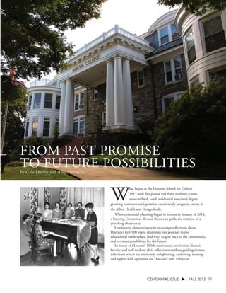 11CENTENNIAL ISSUE u FALL 2015
FROM PAST PROMISE
TO FUTURE POSSIBILITIESby Gale Martin and Amy Shumoski
W
hat began as the Harcum School for Girls in
1915 with five pianos and three students is now
an accredited, coed, residential associate’s degree
granting instituion with premier, career-ready programs, many in
the Allied Health and Design fields.
	 When centennial planning began in earnest in January of 2014,
a Steering Committee devised themes to guide the creation of a
year-long observance.
	 Celebratory elements were to encourage reflections about
Harcum’s first 100 years, illuminate our position in the
educational marketplace, find ways to give back to the community,
and envision possibilities for the future.
	 In honor of Harcum’s 100th Anniversary, we invited alumni,
faculty, and staff to share their reflections on these guiding themes,
reflections which are alternately enlightening, endearing, moving,
and replete with optimism for Harcum’s next 100 years.
 