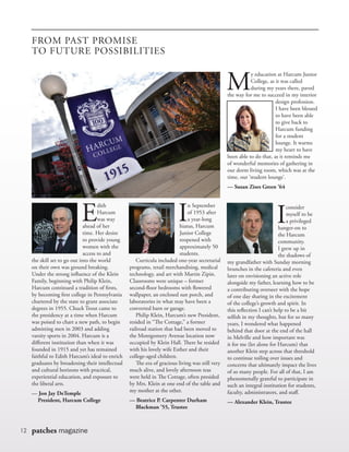 12 patches magazine
E
dith
Harcum
was way
ahead of her
time. Her desire
to provide young
women with the
access to and
the skill set to go out into the world
on their own was ground breaking.
Under the strong influence of the Klein
Family, beginning with Philip Klein,
Harcum continued a tradition of firsts,
by becoming first college in Pennsylvania
chartered by the state to grant associate
degrees in 1955. Chuck Trout came to
the presidency at a time when Harcum
was poised to chart a new path, to begin
admitting men in 2003 and adding
varsity sports in 2004. Harcum is a
different institution than when it was
founded in 1915 and yet has remained
faithful to Edith Harcum’s ideal to enrich
graduates by broadening their intellectual
and cultural horizons with practical,
experiential education, and exposure to
the liberal arts.
— Jon Jay DeTemple
	 President, Harcum College
I
n September
of 1953 after
a year-long
hiatus, Harcum
Junior College
reopened with
approximately 50
students.		
	 Curricula included one-year secretarial
programs, retail merchandising, medical
technology, and art with Martin Zipin.
Classrooms were unique – former
second-floor bedrooms with flowered
wallpaper, an enclosed sun porch, and
laboratories in what may have been a
converted barn or garage.
	 Philip Klein, Harcum’s new President,
resided in “The Cottage,” a former
railroad station that had been moved to
the Montgomery Avenue location now
occupied by Klein Hall. There he resided
with his lovely wife Esther and their
college-aged children.
	 The era of gracious living was still very
much alive, and lovely afternoon teas
were held in The Cottage, often presided
by Mrs. Klein at one end of the table and
my mother at the other.
— Beatrice P. Carpenter Durham 		
	 Blackman ’55, Trustee
M
y education at Harcum Junior
College, as it was called
during my years there, paved
the way for me to succeed in my interior
design profession.
I have been blessed
to have been able
to give back to
Harcum funding
for a student
lounge. It warms
my heart to have
been able to do that, as it reminds me
of wonderful memories of gathering in
our dorm living room, which was at the
time, our ‘student lounge’.
— Susan Zises Green ’64
I
consider
myself to be
a privileged
hanger-on to
the Harcum
community.
I grew up in
the shadows of
my grandfather with Sunday morning
brunches in the cafeteria and even
later on envisioning an active role
alongside my father, learning how to be
a contributing overseer with the hope
of one day sharing in the excitement
of the college’s growth and spirit. In
this reflection I can’t help to be a bit
selfish in my thoughts, but for so many
years, I wondered what happened
behind that door at the end of the hall
in Melville and how important was
it for me (let alone for Harcum) that
another Klein step across that threshold
to continue toiling over issues and
concerns that ultimately impact the lives
of so many people. For all of that, I am
phenomenally grateful to participate in
such an integral institution for students,
faculty, administrators, and staff.
— Alexander Klein, Trustee
FROM PAST PROMISE
TO FUTURE POSSIBILITIES
 