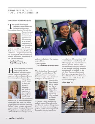 14 patches magazine
FROM PAST PROMISE
TO FUTURE POSSIBILITIES
OUR POSITION IN THE MARKETPLACE
T
he growth of the English
Language Academy underscores
Harcum’s commitment to
international education. Not only has
Harcum increased
the diversity of
our international
population, we
are continuing
to see exciting
opportunities for
our international
and domestic
students to collaborate, interact, and give
back to our communities, both locally
and abroad. I am genuinely inspired by
the amazing work and cultural diversity
that our international students bring to
the Harcum community.
—Dan Stabb, Director
	 English Language Academy
H
arcum continues to successfully
evolve, update, and add
academic offerings to insure
that our students are positioned for
success in today’s workplace and success
in continuing their education. The
college offers a
unique balance
of liberal arts,
technical
education,
and hands-on
experience in
the workplace.
Our graduates
are the health
care professionals
who will care for you in areas hospitals,
dental offices, and urgent care centers.
Our graduates are successful students in
bachelor’s degree programs and master’s
degree programs throughout the country.
Our graduates are recognized student
athletes who have successfully balanced
academics and athletics. Our graduates
are proud bears.
—Julia Ingersoll
	 Vice President of Academic Affairs
I
t’s the brand, the Harcum brand.
That is what it is all about. The
Harcum brand is what makes
Harcum so unique in the educational
marketplace. It aims to make its
graduates stand
out in the work
field by making
sure that we
are confident,
independent,
reliable, and most
importantly,
easily adaptable
to different
situations.
At Harcum, it is not just about the
academic success of the students, but
also about the readiness of the graduates
for the work force. As a dental hygiene
graduate, I felt that Harcum provided
me with the best clinical skills and
knowledge from different settings, which
has allowed me to work effectively with
different people. This preparation makes
Harcum’s graduates stand out in the
workplace because employers know that
we may not know everything, but we are
more than ready to stand side by side
with them. The time and preparation
that is spent on preparing graduates for
the work field is the reason why Harcum
will forever have a viable place in the
educational marketplace.
—John Senat ’15
“Harcum will forever
have a viable place in the
educational marketplace.”
 