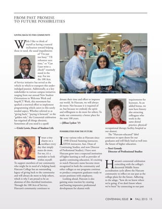 15CENTENNIAL ISSUE u FALL 2015
GIVING BACK TO THE COMMUNITY
W
hile I like to think of
myself as having a natural
inclination toward helping
those in need, the usual impediments
of “I’m just
too busy,” “I’ll
volunteer next
time,” or “Can
I just write a
check!” routinely
stand in the
way. For me
the 100 Acts
of Service initiative has served as the
vehicle in which to transport this under-
indulged passion. Additionally, as a key
stakeholder in various campus initiatives
ranging from our annual New Student
Orientations to Welcome Week and
ImpACT Week, this movement has
sparked a renewed effort to implement
programming which caters to this sorely
needed aspect, Whether referred to as
“giving back,” “paying it forward,” or the
“golden rule,” the Centennial celebration
has reignited all things altruistic.
Sometimes all you need is a spark!
—Urick Lewis, Dean of Student Life
I
wear a tiny
charm on a
necklace every
day that simply
states do more.
For me, it’s a
reminder to look
within myself:
To support members of our community
who might be in need of a helping hand.
Harcum College has an outstanding
legacy of giving back to the community
and will always do more to help others,
which is why I am proud to be an
alumnus of this cherished institution.
Through the 100 Acts of Service,
Harcum’s community continues to
donate their time and effort to improve
our world. At Harcum, we will always
do more: Not because it is required of
us, but because we embody the spirit
and willingness to do more for others: To
make our community a better place for
the next 100 years.
—Jillian Lydon ’15
POSSIBILITIES FOR THE FUTURE
I
n my various roles at Harcum since
1998 (Dental Assisting instructor,
EFDA instructor, Asst. Dean of
Continuing Studies, and now Director
of Professional Studies), I have seen
Harcum grow into a respected institution
of higher learning as well as provider of
quality continuing education. It’s exciting
to watch Harcum’s name become more
recognized in both the community and
other colleges as our programs continue
to produce competent graduates ready to
secure positions with employers.
	 Looking ahead, Harcum is also
gaining some traction by creating
and hosting impressive professional
development for alumni with
requirements for
licensure. As an
added bonus, we
now have history
also attracting
colleagues who
work in the
same dental
practice, physical/
occupational therapy facility, hospital as
our alumni.
	 The “Harcum-educated” label
continues to open doors for our
graduates and will likely lead us well into
the future of higher education.
—Terri Groody
	 Director of Professional Studies
H
arcum’s centennial celebration
coinciding with the college’s
decennial Middle States
accreditation cycle allows the Harcum
community to reflect on our past as the
college plans for the future. Adhering
to the adage, “how do we know where
we’re going, if we don’t know where
we’ve been” by connecting to our past
FROM PAST PROMISE
TO FUTURE POSSIBILITIES
Sealant Day is an annual service event for the Dental Programs.
 