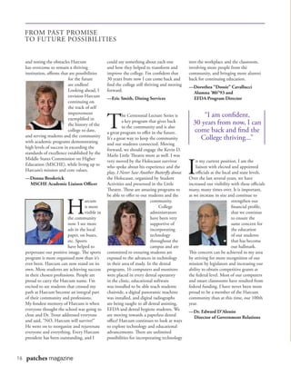 16 patches magazine
and noting the obstacles Harcum
has overcome to remain a thriving
institution, affirms that are possibilities
for the future
are endless!
Looking ahead, I
envision Harcum
continuing on
the track of self
improvement
exemplified in
the history of the
college to date,
and serving students and the community
with academic programs demonstrating
high levels of success in exceeding the
standards of excellence established by the
Middle States Commission on Higher
Education (MSCHE), while living up to
Harcum’s mission and core values.
—Donna Broderick
	 MSCHE Academic Liaison Officer
H
arcum
is more
visible in
the community
now. I see more
ads in the local
paper, on buses,
etc. Sports
have helped to
perpetuate our positive image. The sports
program is more organized now than it’s
ever been. Harcum can now stand on its
own. More students are achieving success
in their chosen professions. People are
proud to carry the Harcum name. I’m
excited to see students that crossed my
path at Harcum become an integral part
of their community and professions.
My fondest memory of Harcum is when
everyone thought the school was going to
close and Dr. Trout addressed everyone
and said, “NO, Harcum will survive!”
He went on to reorganize and rejuvenate
everyone and everything. Every Harcum
president has been outstanding, and I
could say something about each one
and how they helped to transform and
improve the college. I’m confident that
30 years from now I can come back and
find the college still thriving and moving
forward.
—Eric Smith, Dining Services
T
he Centennial Lecture Series is
a key program that gives back
to the community and is also
a great program to offer in the future.
It’s a great way to keep the community
and our students connected. Moving
forward, we should engage the Kevin D.
Marlo Little Theatre more as well. I was
very moved by the Holocaust survivor
who spoke about his experience and the
play, I Never Saw Another Butterfly about
the Holocaust, organized by Student
Activities and presented in the Little
Theatre. These are amazing programs to
be able to offer to our students and the
community.
	College
administrators
have been very
supportive of
incorporating
technology
throughout the
campus and are
committed to ensuring students are
exposed to the advances in technology
in their area of study. In the dental
programs, 16 computers and monitors
were placed in every dental operatory
in the clinic, educational software
was installed to be able teach students
chairside, a digital panoramic machine
was installed, and digital radiographs
are being taught to all dental assisting,
EFDA and dental hygiene students. We
are moving towards a paperless dental
office! Harcum continues to look at ways
to explore technology and educational
advancements. There are unlimited
possibilities for incorporating technology
into the workplace and the classroom,
involving more people from the
community, and bringing more alumni
back for continuing education.
—Dorothea “Dossie” Cavallucci
	 Alumna ’80/’93 and
	 EFDA Program Director
I
n my current position, I am the
liaison with elected and appointed
officials at the local and state levels.
Over the last several years, we have
increased our visibility with these officials
many, many times over. It is important,
as we increase in size and continue to
strengthen our
financial profile,
that we continue
to ensure the
same concern for
the education
of our students
that has become
our hallmark.
This concern can be achieved in my area
by striving for more recognition of our
mission by legislators and increasing our
ability to obtain competitive grants at
the federal level. Most of our computers
and smart classrooms have resulted from
federal funding. I have never been more
proud to be a member of the Harcum
community than at this time, our 100th
year.
—Dr. Edward D’Alessio
	 Director of Government Relations
FROM PAST PROMISE
TO FUTURE POSSIBILITIES
“I am confident,
30 years from now, I can
come back and find the
College thriving...”
 