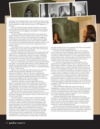 18 patches magazine
clothing in both Melville (when it was a residence hall) and the
residential section of Klein Hall. Some have suggested this might
be an apparition of Edith Hatcher Harcum, the College’s co-
founder.
	 Harcum Graphic Designer Bridget Goldhahn was alone
(she thought) in Melville early one morning in 2014 and heard
“running feet and lots of giggles and laughter” in the hallway
outside her door.
	 Campus Facilities staffer Zelda Graham was cleaning an
office in Bedford Hall one morning in the summer of 2015. She
looked up to see a woman with long brown hair, wearing a
medical gown pass quickly down the hallway past the open
door. Neither the dental faculty who have offices in Bedford
nor the other staff in Bedford resemble the person she saw, who
was wearing not dental scrubs but what appeared to be a
patient’s gown.
	 On another recent occasion a supposedly locked door to
a Melville office swung open by itself early in the morning and
a “presence” was felt by the staff nearby.
	 Facilities Supervisor Shawn Riley says that several years ago
a fire alarm on Melville Hall’s third floor went off frequently at
different hours, usually early morning or evening, sometimes
once a month. Only four offices were occupied on that floor.
No other alarm on campus had the same problem and on
inspection no malfunction of the equipment was ever found.
	 Harcum’s former Executive Director of Advancement Geoff
Harrington occasionally worked alone at night in Bedford and
recalled occasionally feeling “creeped out.” One evening he
heard a strange noise upstairs and “felt an overwhelming need
to leave,” which he did.
	 Before it was purchased by Edith and Octavius Harcum,
Melville Hall was originally “Weimercroft” the home of
businessman William H. Weimer. The name “Melville Hall”
chosen by the Harcums may have been inspired by the pianist
and teacher Marguerite Melville-Liszniewska (1879-1935), a
musical child prodigy, pupil, and later assistant to the famous
Viennese piano teacher Theodore Leschetizky.
	 Liszniewska and Harcum co-founder Edith Hatcher
became acquainted when Edith studied with Leschetizky in
Vienna. Liszniewska went on to a distinguished career as an
accomplished concert pianist, teacher, and composer and
although there is no record that she visited Bryn Mawr it is
possible that she did so when she returned to the United States.
	 Bedford Hall was a private home and later Harcum’s
nursery school and a dormitory before it became Harcum’s first
admissions and financial aid office. Today it is the home of the
Advancement Office.
	 The word “ghost” comes from geist, the German word
for spirit. A poltergeist, or noisy ghost, is a spirit that makes
its presence known though physical acts and sounds. They
can take a variety of forms. Paranormal investigators have
long emphasized the importance that strong personalities or
tragic happenings have on specific places and the “residual
paranormal energies” that may linger there. Although
evidence of spirits appearing in the physical world is largely
anecdotal, even skeptics must acknowledge the sheer size
of the records of such manifestations. The “ghost hunting”
made popular in modern times by the books of Charles Fort
and later by the mass media in countless video incarnations
provides evidence that many people have seen and reported
something outside their immediate ken.
	 Those who made indelible impressions on the campus
and in these two campus buildings in particular include Edith
and her sister Orie Latham Hatcher, Edith’s husband Octavius,
who died in 1920 from injuries in a car accident, Dean Maude
Marren, Philip, Arthur, and Henry Klein, Dr. Michael Duzy, faculty
members Martin Zipin and N. Richard Nash and numerous
students, faculty, staff, alumni, and neighbors.
	 It’s said that some people are more receptive to the
paranormal. Even Edith Hatcher Harcum’s pious and stolid
father, the Rev. William E. Hatcher was susceptible. When told
that a nearby church in Virginia had been forced to close, he
wrote in his autobiography Along the Trail of the Friendly Years
that he “was somewhat superstitious and believe in ghosts, and
if I were to go to the grave of a dead church, I would expect
to see the dance of devils in full operation around the tomb.”
	 Perhaps Harcum’s relative paucity of visible apparitions
(the kind paranormal investigator Dr. Ray Stanz in the movie
Ghostbusters called a “Focused, Non-Terminal, Repeating
Phantasm or a Class 5 Full-Roaming Vapor”) can be attributed
to the high degree of rationalism and skepticism of some of the
members of the Klein family who led Harcum for much of the
last half-century.
	 Harcum President Philip Klein was the founder of
Philadelphia’s unique “Friday the 13th Club” which for 64 years
scoffed at all superstitions on every such numbered Friday. His
son Arthur and brother Henry, both former Harcum presidents
and board members, were also members of this 13-member
club, which finally disbanded in 2000.
	 Members would go to public places such as a local
restaurant, the Philadelphia Zoo, the Benjamin Franklin Bridge,
City Hall, or the Art Museum and mock the number thirteen,
knock on wood, walk under ladders, open umbrellas indoors,
break mirrors, throw salt over their shoulders, and generally
make fun of various traditional taboos.
	 By their very nature academic institutions with their varied
histories could attract and hold restless spirits. After 100 years it
may be understandable that Harcum has become a repository
for more than financial aid records and grade transcripts.
 