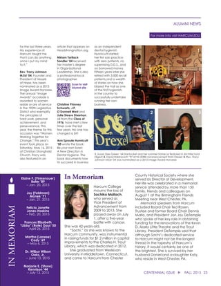 1
for the last three years.
My experience at
Harcum taught me
that I can do anything
once I put my mind
to it.”
Rev. Tracy Johnson
M.Ed ’04, Founder and
President of Vessels
of Hope, has been
nominated as a 2015
Image Award Honoree.
The annual “Image
Awards” accolade is
awarded to women
reside or are of service
in the 190th Legislative
District who exemplify
the principles of
hard work, personal
achievement, and
perseverance. This
year, the theme for this
occasion was “Women
Working Together for
Change.” This year’s
event took place on
Saturday, May 16, 2015
at Christian Stronghold
Church. Tracy was
also featured in an
article that appears on
Headstrongnation.org.
Miriam Tartlack
Sandler ’04 received
her master’s degree
in Organizational
Leadership. She is also
a professional local
photographer.
Christine Phinney
Schwartz, J.P.
O’Donnell West and
Julie Steere Sheehan,
all from the Class of
1976, have met a few
times over the last
few years. No one has
changed a bit!
Ann Sproule Hunnicutt
’50 wrote the book:
Be your own boss!:
A New Direction in
Dental Hygiene. The
book documents how
to succeed in business
as an independent
dental hygienist.
Hunnicutt started
her first solo practice
with zero patients, no
supervising D.D.S., and
on borrowed money.
Fifteen years later she
retired with 3,000 recall
patients and a wealth
of stories on how she
blazed the trail as one
of the first hygienists
in the country to
successfully undertake
running her own
business.
2 3
1. Susan Zises Green ’64 Nantucket and her summer home as featured in Architectural
Digest; 2. David Rabinovich ’97 at his 2008 commencement from Drexel; 3. Rev. Tracy
Johnson M.Ed ‘04 was nominated as a 2015 Image Award Honoree
Scan to visit
Alumni site
23CENTENNIAL ISSUE u FALL 2015
ALUMNI NEWS
For more info visit HARCUM.EDU
In Memoriam
Harcum College
mourns the loss of
Sachiko Mallach,
who served as
Vice President of
Advancement from
2009 to 2013. She
passed away on July
1, after a five-year
battle with cancer.
She was 42-years-old.
	 “Sachi,” as she was known to the
Harcum community, was instrumental
in raising funds for $1.2 million in capital
improvements to the Charles H. Trout
Library, which was dedicated in 2012.
	 She graduated from Wesleyan
University in Middletown, Connecticut,
and came to Harcum from Chester
County Historical Society where she
served as Director of Development.
Her life was celebrated in a memorial
service attended by more than 150
family, friends and colleagues on
August 1 at the Birmingham Friends
Meeting near West Chester, PA.
	 Memorial speakers from Harcum
included Board Chair Ted Rosen,
Trustee and former Board Chair Dennis
Marlo, and President Jon Jay DeTemple
who spoke of her key role in obtaining
funding for the renovations of the Kevin
D. Marlo Little Theatre and the Trout
Library. President DeTemple said that
although Sachi’s dedicated service
to Harcum might not be the longest
thread in the tapestry of Harcum’s
history, it would certainly be one of
the brightest. She is survived by her
husband Daniel and a daughter Katy,
who reside in West Chester, PA.
Elaine F. (Finkenauer)
Bater ’89
– Jan. 20, 2015
Joy (Feldman)
Monek ’71
– Jan. 21, 2015
Felicia Janette
Jones-Haskins
– Feb. 20, 2015
Frances Elizabeth
“Libby” (Rote) Gaul ’50
– April 26, 2015
Martha (Lanese)
Cody ’69
– May 6, 2015
Dr. Wilbur Wilson
Oaks, Jr.
– June 13, 2015
Marjorie E. (Stone)
Kennison ’44
– July 13, 2015
INMEMORIAM
 