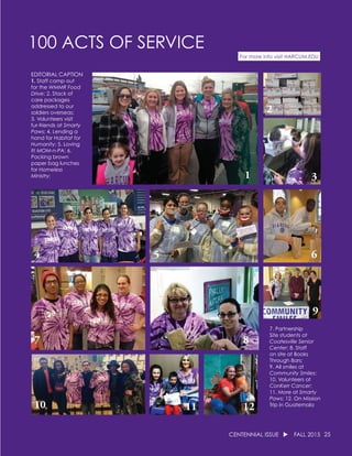 25CENTENNIAL ISSUE u FALL 2015
100 ACTS OF SERVICE
For more info visit HARCUM.EDU
EDITORIAL CAPTION
1. Staff camp out
for the WMMR Food
Drive; 2. Stack of
care packages
addressed to our
soldiers overseas;
3. Volunteers visit
fur-friends at Smarty
Paws; 4. Lending a
hand for Habitat for
Humanity; 5. Loving
it! MOM-n-PA; 6.
Packing brown
paper bag lunches
for Homeless
Ministry;
7. Partnership
Site students at
Coatesville Senior
Center; 8. Staff
on site at Books
Through Bars;
9. All smiles at
Community Smiles;
10. Volunteers at
ConKerr Cancer;
11. More at Smarty
Paws; 12. On Mission
Trip in Guatemala
1
5
3
2
4 6
7 8
9
10 11 12
 