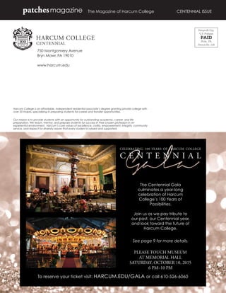 750 Montgomery Avenue
Bryn Mawr, PA 19010
www.harcum.edu
The Magazine of Harcum College	 CENTENNIAL ISSUEpatchesmagazine
Harcum College is an affordable, independent residential associate’s degree granting private college with
over 23 majors, specializing in preparing students for career and transfer opportunities.
Our mission is to provide students with an opportunity for outstanding academic, career, and life
preparation. We teach, mentor, and prepare students for success in their chosen profession in an
experiential environment. Harcum’s core values of excellence, civility, empowerment, integrity, community
service, and respect for diversity assure that every student is valued and supported.
CELEBRATING 100 YEARS OF HARCUM COLLEGE
C E N T E N N I A L
The Centennial Gala
culminates a year-long
celebration of Harcum
College’s 100 Years of
Possibilities.
Join us as we pay tribute to
our past, our Centennial year,
and look toward the future of
Harcum College.
See page 9 for more details.
PLEASE TOUCH MUSEUM
AT MEMORIAL HALL
SATURDAY, OCTOBER 10, 2015
6 PM–10 PM
To reserve your ticket visit: HARCUM.EDU/GALA or call 610-526-6060
Nonproﬁt Org.
U.S. Postage
PAID
Phila., PA
Permit No. 138
 