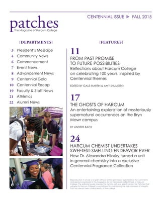 CENTENNIAL ISSUE	u	FALL 2015
Reproduction in whole or in part without written permission is prohibited. The comments
and opinions expressed in this magazine do not necessarily reflect those of Harcum
College. The editorial board reserves the right to edit and select content for Patches that
adheres to Harcum College’s commitment to maintaining the high standard of integrity
that has always been characteristic of the college.
{FEATURES}{DEPARTMENTS}
11
FROM PAST PROMISE
TO FUTURE POSSIBILITIES
Reflections about Harcum College
on celebrating 100 years, inspired by
Centennial themes
EDITED BY GALE MARTIN & AMY SHUMOSKI
17
THE GHOSTS OF HARCUM
An entertaining exploration of mysteriously
supernatural occurrences on the Bryn
Mawr campus
BY ANDERS BACK
24
HARCUM CHEMIST UNDERTAKES
SWEETEST-SMELLING ENDEAVOR EVER
How Dr. Alexandra Hilosky turned a unit
in general chemistry into a exclusive
Centennial Fragrance Collection
	3	 President’s Message
	4	 Community News
	6	Commencement
	7	 Event News
	8 	 Advancement News
	9	 Centennial Gala
	10	 Centennial Recap
	19	 Faculty & Staff News
21		 Athletics
22 	 Alumni News
patchesThe Magazine of Harcum College
24
6
 