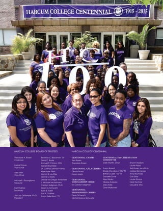 Theodore A. Rosen
Chairman
Louise Strauss
Vice-Chair
Alex Klein
Vice-Chair
Michael J. Buongiorno
Treasurer
Karl Thallner
Secretary
Jon Jay DeTemple, Ph.D.
President
Beatrice C. Blackman ’55
Denis C. Boyle
Samuel P. Cimino, DDS
Daniel Hirschfeld
Dr. Colena Johnson-Kemp
Alexander Klein
Marvin B. Levitties
Dennis S. Marlo
Denise McGregor Armbrister
J. Michael McNamara
Carolyn Saligman, Ph.D.
Dean M. Schwartz
Karin B. Takiff
Karl A. Thallner
Susan Zeller-Kent ’72
HARCUM COLLEGE BOARD OF TRUSTEES
CENTENNIAL CHAIRS
Toni Rosen
Theodore Rosen
CENTENNIAL GALA CHAIRS
Dennis Marlo
Karen Marlo
CENTENNIAL
SCHOLARSHIP CHAIR
Dr. Carolyn Saligman
CENTENNIAL
SPONSORSHIP CHAIRS
Dean Schwartz
Michel Manco Schwartz
Gale Martin, Chair
Susan Barrett
Dossie Cavallucci ’80/’93
Brittany Clark ’10/’11
Danyele Dove
Alex Hilosky
Nikolay Karpalo
Drew Kelly
Chet Makowski
HARCUM COLLEGE CENTENNIAL
Shawn Madary
Laurie Plaza
Ted Rosen, ex-officio
Melissa Samango
Amy Shumoski
Gail Sklar
Louise Strauss
Heidi Techner
Claudine Vita
CENTENNIAL IMPLEMENTATION
COMMITTEE
 