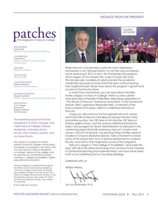 3CENTENNIAL ISSUE u FALL 2015
MESSAGE FROM THE PRESIDENT
Jon Jay DeTemple, Ph.D.
While Harcum’s Centennial is surely the most celebratory
anniversary in our 100-year history, it is not the only anniversary
we’re observing in 2015. In fact, the Partnership Site program,
which began at the Chester site, is also 10 years old. Over
the last decade, hundreds of adults earned the academic
credentials necessary to jump start their lives—without leaving
their neighborhoods. Read more about this program’s growth and
success in Community News.
	 In more than one feature, you can read about the Klein
Family’s legacy to Harcum College. There is a very colorful
anecdote about President Philip Klein debunking superstitions in
“The Ghosts of Harcum” feature by Andy Back. In the Centennial
feature, Klein’s grandson Alexander Klein, a member of the
Harcum Board of Trustees, reflects a childhood memory of
Harcum.
	 I hope you will come out for the splendid arts and culture
events this fall at Harcum—the Bears & Squares Preview Party
and online auction, the 100 Years of Art and the 100 Years of
Fashion gallery shows, and the once-in-a-lifetime Centennial
Gala. I encouraged my Senior Administration to take part in the
centennial project that fully embraces Harcum’s mission and
values—100 Acts of Service—by packing things families need at
Cradles to Crayons (featured above). Take a moment to review
some of the photos from Acts of Service performed by students,
faculty, and staff on the inside back cover of the magazine.
	 Harcum’s slogan is “The College of Possibilities,” and surely this
year, with all of the ideas and energy that continue to be invested
in Centennial planning and implementation, we have never been
truer to our marketing and our founding idealogy.
Celebrate with us!
All Best Wishes,
EDITOR/WRITER
Gale Martin
Director of Communications & Marketing
CONTRIBUTORS
Anders Back
Director of Internal Communications
& Publications
Drew Kelly
Director of Athletics
Amy Shumoski
Web Manager
CLASS NEWS EDITOR
Melissa Samango
Director of Alumni Relations
______________________________________________
ART DIRECTION/DESIGN
Bridget Goldhahn
Graphic Designer & Communications Specialist
PHOTOGRAPHY
K.S.N. Images
Andy Back
Bridget Goldhahn
Amy Shumoski
The essential purpose of Patches
Magazine is to inform, engage, and
inspire Harcum College’s diverse
readership—including alumni,
faculty, staff, students, parents, and
our many friends.
Our mission is to present an honest
portrait of Harcum College—showcasing
our people, our programs, our history, and
our core values in order to strengthen
our readers’ opinion of the college, and
to cultivate our commitment towards
creating a “college of possibilities” higher
educational environment.
Patches Magazine is published biannually by
the Office of Communications & Marketing
at Harcum College in Bryn Mawr, PA. Please
send address changes and class notes to the
Office of College Advancement located at 750
Montgomery Avenue in Bryn Mawr, PA 19010;
by email: alumni@harcum.edu; or by calling
610-526-6060.
© 2015 HARCUM COLLEGE
patchesThe Magazine of Harcum College
PATCHES MAGAZINE ONLINE: harcum.edu/patches
 