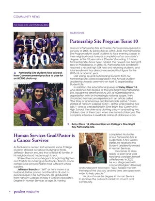 For more info visit HARCUM.EDU
4 patches magazine
COMMUNITY NEWS
MILESTONES
Partnership Site Program Turns 10
Harcum’s Partnership Site in Chester, Pennsylvania opened in
January of 2005. By joining forces with I-LEAD, the Partnership
Site Program allows adult students to take evening classes in
their neighborhoods towards completion of an associate’s
degree. In the 10 years since Chester’s founding, 11 more
Partnership Sites have been added, the newest one being E3
West in Philadelphia. In 2014–15, Partnership Site enrollment
reached a record high 554 new and returning students, and
total enrollment has already exceeded that figure for the
2015–16 academic year.
	 Last spring, several outstanding students from our
Partnership Sites were recognized in the Annual Student
Leadership Awards ceremony on April 13 organized by
Student Life.
	 In addition, the educational journey of Ketsy Otero ’14,
who obtained her degree at the One Bright Ray Partnership
Site, caught the attention of AL DÍA, a multimedia news
organization with an increasingly national scope. They
chronicled her Harcum experience in an article called
“The Story of a Tenacious and Remarkable Latina.” Otero
started at Harcum College in 2011, all the while holding two
jobs — one as a receptionist in One Bright Ray Community
High School, the other at a clothing shop — and raising two
children, one of them born when she started at Harcum. The
complete interview is available online at aldianews.com.
p Partnership Site students take a break
from Commencement practice to pose for
an HC100 photo-op.
Human Services Grad/Pastor is
a Cancer Survivor
As final exams neared last semester, some College
students stressed out about studying for finals.
Jefferson Branch ensured that at least 40 families in
his neighborhood had enough to eat.
	 While other soon-to-be-grads bought highlighters
and Post-Its for marking up textbooks, Branch made
certain local school children had sufficient school
supplies.
	 Jefferson Branch or “Jeff” as he is known is a
husband, father, pastor, and friend to all, and a
peacekeeper in his community. He graduated
from Harcum College on May 9 with an Associate’s
Degree in Human Services at age 64, having
completed his studies
at our Partnership Site in
Audenried. A few weeks
earlier, he received the
Student Leadership Award
in Human Services.		
	 He comes to class
ready to learn and work
hard and considers himself
a life learner. In 2002,
he was diagnosed with
cancer (Hodgkin’s Disease)
and underwent treatment. “God healed me with
the help of the doctors, and my arms are open even
wider to help people.”
	 He plans to use his degree in Human Service
to improve the outreach ministry in church and
community.
t Ketsy Otero ’14 attended Harcum College’s One Bright 	
	 Ray Partnership Site.
 