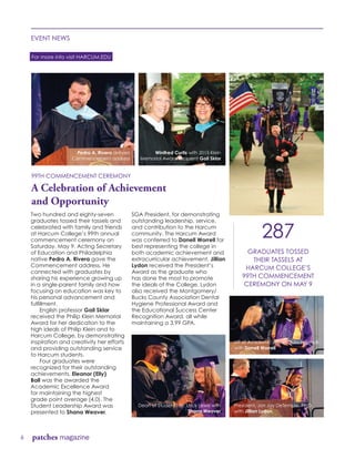 6 patches magazine
EVENT NEWS
For more info visit HARCUM.EDU
Two hundred and eighty-seven
graduates tossed their tassels and
celebrated with family and friends
at Harcum College’s 99th annual
commencement ceremony on
Saturday, May 9. Acting Secretary
of Education and Philadelphia
native Pedro A. Rivera gave the
Commencement address. He
connected with graduates by
sharing his experience growing up
in a single-parent family and how
focusing on education was key to
his personal advancement and
fulfillment.
	 English professor Gail Sklar
received the Philip Klein Memorial
Award for her dedication to the
high ideals of Philip Klein and to
Harcum College, by demonstrating
inspiration and creativity her efforts
and providing outstanding service
to Harcum students.
	 Four graduates were
recognized for their outstanding
achievements. Eleanor (Elly)
Ball was the awarded the
Academic Excellence Award
for maintaining the highest
grade point average (4.0). The
Student Leadership Award was
presented to Shana Weaver,
SGA President, for demonstrating
outstanding leadership, service,
and contribution to the Harcum
community. The Harcum Award
was conferred to Danell Worrell for
best representing the college in
both academic achievement and
extracurricular achievement. Jillian
Lydon received the President’s
Award as the graduate who
has done the most to promote
the ideals of the College. Lydon
also received the Montgomery/
Bucks County Association Dental
Hygiene Professional Award and
the Educational Success Center
Recognition Award, all while
maintaining a 3.99 GPA.
99TH COMMENCEMENT CEREMONY
A Celebration of Achievement
and Opportunity
287
GRADUATES TOSSED
THEIR TASSELS AT
HARCUM COLLEGE’S
99TH COMMENCEMENT
CEREMONY ON MAY 9
Dean of Student Life, Urick Lewis with
Shana Weaver
VP of Academic Affairs, Julia Ingersoll
with Danell Worrell
President, Jon Jay DeTemple, Ph.D.
with Jillian Lydon
Pedro A. Rivera delivers
Commencement address
Winifred Curtis with 2015 Klein
Memorial Award recipient Gail Sklar
 
