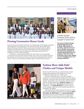 7CENTENNIAL ISSUE u FALL 2015
EVENT NEWS
For more info visit HARCUM.EDU
Pinning Ceremonies Honor Grads
Nursing, Physical Therapist Assistant, and Radiologic Technology programs
all recognized their graduates with formal pinning ceremonies days
before Commencement. These ceremonies honored every student’s
individual achievement with a pinned ribbon for each graduate. In
addition, pinnings honored selected outstanding achievement in
academics and in clinical settings
	 At Harcum, ceremonial pinnings are one of the most meaningful
components of Commencement week. Since they are program specific,
the settings are intimate and the pinning rituals themselves are moving,
which is why so many family members elect to attend these events.
Fashion Show Adds Kids’
Clothes and Unique Models
The Annual Fashion Show on April 24 was a high-
energy extravaganza with signature touches
commemorating Harcum’s 100th year.
	 The show opened with a stunning children’s
collection, incorporated the designs of junior fashion
students, continued with the Fashion Merchandising
seniors’ ensembles, and concluded with the senior
Fashion Design collections. Anthony Cathey won
Best Junior Collection. Tim Lacey won Best Senior
Collection, and Linda Broomes won Best in Show
for her design collection that evoked sensations of
butterflies and glitter.
	 The Fashion Show also marked the launch of the
Scentennial Fragrance Collection and models Mary
Ann Oaks ‘52, Keith Street, and Jenna DeTemple
represented each of the collection’s three scents
(Past, Present, and Future) on the catwalk while
fragrance sticks were passed through the audience.
Interior Design
Portfolio Show Draws
Largest Crowd Ever
The work of Interior Design
Students filled the Kevin
D. Marlo Little Theatre on
Thursday, April 23, from 6 to
8 p.m. Besides showcasing
the impressive portfolios of
students graduating from the
program, this year’s show
included a big-screen display
of a 3-D rendering and a 3-D
printing exhibition.
Class of 2015 nursing students pinning ceremony
Linda Broomes (center) won Best Senior Collection.
 