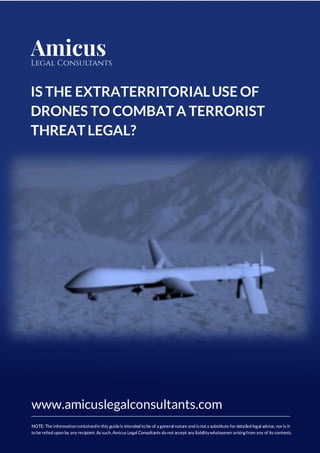 [Type te
IS THE EXTRATERRITORIALUSE OF
DRONES TO COMBATA TERRORIST
THREATLEGAL?
www.amicuslegalconsultants.com
NOTE: The information containedin this guideis intended to be of a general nature and isnot a substitute fordetailed legal advice, noris it
to be relied upon by any recipient. As such, Amicus Legal Consultants do not accept any liabilitywhatsoeverarisingfrom any of its contents.
 