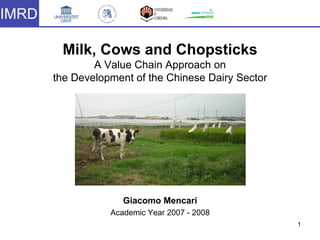 1
Milk, Cows and Chopsticks
A Value Chain Approach on
the Development of the Chinese Dairy Sector
IMRD
Giacomo Mencari
Academic Year 2007 - 2008
 