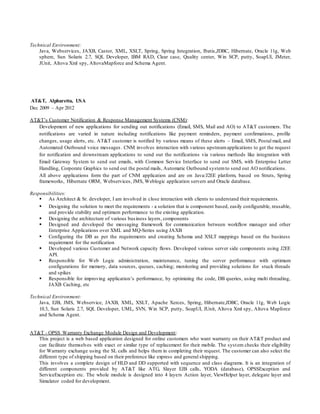 Technical Environment:
Java, Webservices, JAXB, Castor, XML, XSLT, Spring, Spring Integration, Ibatis,JDBC, Hibernate, Oracle 11g, Web
sphere, Sun Solaris 2.7, SQL Developer, IBM RAD, Clear case, Quality center, Win SCP, putty, SoapUI, JMeter,
JUnit, Altova Xml spy, AltovaMapforce and Schema Agent.
AT&T, Alpharetta, USA
Dec 2009 – Apr 2012
AT&T’s Customer Notification & Response Management Systems (CNM):
Development of new applications for sending out notifications (Email, SMS, Mail and AO) to AT&T customers. The
notifications are varied in nature including notifications like payment reminders, payment confirmations, profile
changes, usage alerts, etc. AT&T customer is notified by various means of these alerts – Email, SMS, Postal mail, and
Automated Outbound voice messages. CNM involves interaction with various upstreamapplications to get the request
for notification and downstream applications to send out the notifications via various methods like integration with
Email Gateway System to send out emails, with Common Service Interface to send out SMS, with Enterprise Letter
Handling, Corporate Graphics to send out the postal mails, Automatic Outbound systemto send out AO notifications.
All above applications form the part of CNM application and are on Java/J2EE platform, based on Struts, Spring
frameworks, Hibernate ORM, Webservices, JMS, Weblogic application servers and Oracle database.
Responsibilities:
 As Architect & Sr. developer, I am involved in close interaction with clients to understand their requirements.
 Designing the solution to meet the requirements - a solution that is component based, easily configurable, reusable,
and provide stability and optimum performance to the existing application.
 Designing the architecture of various business layers, components
 Designed and developed the messaging framework for communication between workflow manager and other
Enterprise Applications over XML and MQ-Series using JAXB
 Configuring the DB as per the requirements and creating Schema and XSLT mappings based on the business
requirement for the notification
 Developed various Customer and Network capacity flows. Developed various server side components using J2EE
API.
 Responsible for Web Logic administration, maintenance, tuning the server performance with optimum
configurations for memory, data sources, queues, caching; monitoring and providing solutions for stuck threads
and spikes
 Responsible for improving application’s performance, by optimizing the code, DB queries, using multi threading,
JAXB Caching, etc
Technical Environment:
Java, EJB, JMS, Webservice, JAXB, XML, XSLT, Apache Xerces, Spring, Hibernate,JDBC, Oracle 11g, Web Logic
10.3, Sun Solaris 2.7, SQL Developer, UML, SVN, Win SCP, putty, SoapUI, JUnit, Altova Xml spy, Altova Mapforce
and Schema Agent.
AT&T - OPSS Warranty Exchange Module Design and Development:
This project is a web based application designed for online customers who want warranty on their AT&T product and
can facilitate themselves with exact or similar type of replacement for their mobile. The system checks their eligibility
for Warranty exchange using the SL calls and helps them in completing their request. The customer can also select the
different type of shipping based on their preference like express and general shipping.
This involves a complete design of HLD and DD supported with sequence and class diagrams. It is an integration of
different components provided by AT&T like ATG, Slayer EJB calls, YODA (database), OPSSException and
ServiceException etc. The whole module is designed into 4 layers Action layer, ViewHelper layer, delegate layer and
Simulator coded for development.
 
