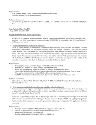 Responsibilities:
HLD, Detailed Design, Coding, Unit and Integration testing,Reviewing.
Designing Simulator - (Core Java component)
Technical Environment:
Oracle Workshop, BEA Weblogic Server, Struts 2.0, UML, Java 5.0, SQL, Oracle 9, Edit plus, WINSCP and SQL plus
etc
SuperValu, Salt lake City, USA
 August 2007 - December 2009
PeopleSoft HCM 8.8 HR & Payroll Supervalu Inc:
SUPERVALU is a leader in the grocery retailing industry.They combine expertise in grocery retail and supply chain
operations – two highly complementary core competencies. SUPERVALU is grounded in a rich, 135- year history of
food-industry innovation.
1. Contract Administration for Supervalu employees
This is an overall approach of designing the Pre Processor, leave Processor, Trust Processor and Eligibility Processor
for Contract Administration. The processors have been coded into 3 layers – Business Logic, View and Transfer
Object. Business Logic – The primary and sole responsibility of this tier is to handle and execute business processing of
entities. This layer consists of controllers which encapsulate the business logic and creates or consumes Business
domain objects (Models) which encapsulates the business data and the methods which operates on data. This tier makes
calls to the DAO’s and MethodInterface (which executes the rules based on the rule sequences in the database). The
controllers have no state within them, all the data is contained in the Transfer Objects.
Responsibilities
 Developing Java beans, Controller, Helper and DAO for calling java methods.
 Developed java methods for various business logic implementations.
 Writing SQL’s that are used behind the methods for selecting the data fromthe tables.
 Created the script for Peoplesoft screens to setup rules and calling methods for particular Union or Local.
 Using apache ant generated the build and deployed the jars on application server.
 Used CVS repository to synchronize the day to day work and checking in and out the java code.
Technical Environment:
Eclipse, Java, Java Beans, DAO, Hibernate, SQL, Oracle 9, JDBC, Toad, SQL Developer, WinCVS, Edit plus,
WINSCP, SQL plus etc
2. WLI systemintegrated with Peoplesoft that was embedded in Peoplesoft payroll
These applications were triggered externally from Peoplesoft system generated xml messages. Their main purpose was
to update tables in Peoplesoft database and to invoke the required business logic and generate the files for the different
internal systems like Oracle GL, AP and PO.
System was so powerfully designed that all the messages were sent to particular queues and topic where they were
published to the concerned channels and triggers the Java processes. Peoplesoft SQR and AppEngine programs for
Payroll, benefits, 401 k calculations were used to generate the xml messages to trigger the WLI applications for further
processing.
Responsibilities:
 Developed Interfaces (JPD) for PSOracleInterface using Java controls, JWS etc.
 Exposure to client and service endpoint design and architecture (SOA)
 Worked on SOAP and XML Processing API
 Describe and Publishing WebServices (WSDL1.1 +UDDI 2.0).
 
