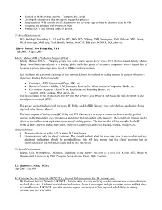  Worked on Webservices security - Transport/XML level.
 Developed schema (xsd file) message to trigger that process.
 Setup queue in WLI console and JMS generators for Java message delivery to channels used in JPD.
 Integrated the interface with Peoplesoft SQR.
 Writing SQL’s and running scripts in golden.
Technical Environment:
BEA Weblogic Workshop 8.1, 9.2 and 9.6, JPD, JWS, JCS, XQuery, XML Namespace, XML Schema, XML Beans,
SOAP messages,XML spy, Toad, Benthic Golden, WinCVS, Edit plus, WINSCP, SQL plus etc.
Liberty Mutual, New Hampshire, USA
 Feb 2006 - August 2007
Liberty Mutual-B2B - Production Support (USA)
Liberty Mutual, U.S.A. - “Helping people live safer, more secure lives” since 1912, Boston-based Liberty Mutual
Group (www.libertymutual.com) is a leading global multi-line group of insurance companies whose largest line of
business is private passenger auto, based on 2004 net written premium.
B2B facilitates the electronic exchange of data between Liberty Mutualand its trading partners in support of business
objectives. Trading Partners include:
 Customers - UPS, International Paper, SBC, etc.
 Business Partners - Safelite, ADP, Enterprise Rent-A-Car, Other Insurance Companies, Banks, etc.
 Government Agencies - State DMVs, Regulatory and Reporting Boards, etc.
 Vendors - Dell, Compaq, MSS Group, etc.
The most common types of transports are FTP with PGP (Pretty Good Privacy), web based file transfer (WBFT) and
virtual private network (VPN).
This project support includes both the legacy EC Utility and the B2B Gateway (new web Methods application) being
migrated to by Liberty Mutual.
The basic purpose of both systems (EC Utility and B2B Gateway) is to accept a transaction from a sender,perform
services on the transaction (e.g., translation), and deliver the transaction to the receiver. The sender and receiver can be
either an internal business application or an external trading partner. The services that will be provided by the EC
Utility & B2B Gateway include translation, encryption, decryption,archiving, logging, routing, transport,etc.
Responsibilities:
 To resolve the issue within ACU’s stated SLA timeframes.
 Communication with the client/ customer. This should include what the issue was, how it was resolved and any
additional explanation should be provided.Doing this will help ensure that the client/ customer has an
understanding of the problem, its cause and its final resolution.
Technical Environment:
Eclipse, Unix, Webmethods, XSession, Mainframe using Zephyr Passport as a tool, MS-Access 2003, Oracle 8i,
Hummingbird Connectivity V8.0, Peregrine ServiceCenter Client, SQL, Toad etc.
LG Electronics, Noida, INDIA
Apr 2005 - Jan 2006
LG Customer Service Network (LGCSNET) - Intranet Web component for LG customer care:
LG Customer Service Network (LGCSNET) features make it a very useful systemfor customer care centre solution for
any kind of service. It is based on distributed architecture; hence it can support multiple customer centers and link them
to central location. LGCSNET provides extensive reports and analysis of data captured,which helps in making
customer care services better.
 