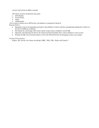 services and scheme available currently.
The whole systemis divided into four parts
1. LCD Display
2. Touch Screen
3. Agent
4. Administrator
The systemis coded in Java, JSP/Servlets and database is designed in Oracle 9i.
Responsibilities
 Designing screens for uploading quotations from different vendors and then automatically grading the vendors on
the basis of different conditions.
 Developed the search page with various option using various conditions used in SQL
 Importing and exporting the data to the external and internal tables from various databases in the system.
 Writing the SQL and stored procedures used in the JSP and Servlets for designing various active pages.
Technical Environment:
Eclipse, JSP, Servlet, Java beans,JavaScript, JDBC, XML, SQL, Oracle and Tomcat 5.
 